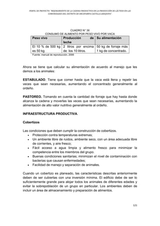 PERFIL DE PROYECTO: “MEJORAMIENTO DE LA CADENA PRODUCTIVA EN LA PRODUCCIÓN DE LÁCTEOS EN LAS
COMUNIDADES DEL DISTRITO DE ORCOPAMPA-CASTILLA-AREQUIPA”.
121
CUADRO N° 36
CONSUMO DE ALIMENTO POR PESO VIVO POR VACA
Peso vivo Producción de
leche
Su alimentación
El 10 % de 500 kg
es 50 kg
2 litros por encima
de los 10 litros.
50 kg de forraje más
1 kg de concentrado.
Fuente: manual de reproducción, 2006
Ahora se tiene que calcular su alimentación de acuerdo al manejo que les
demos a los animales:
ESTABULADO. Tiene que comer hasta que la vaca está llena y repetir las
veces que sean necesarias, aumentando el concentrado generalmente al
ordeño.
PASTOREO. Tomando en cuenta la cantidad de forraje que hay hasta donde
alcanza la cadena y moverlas las veces que sean necesarias, aumentando la
alimentación de alto valor nutritivo generalmente al ordeño.
INFRAESTRUCTURA PRODUCTIVA.
Cobertizos
Las condiciones que deben cumplir la construcción de cobertizos.
 Protección contra temperaturas extremas;
 Un ambiente libre de ruidos, ambiente seco, con un área adecuada libre
de corrientes, y aire fresco;
 Fácil acceso a agua limpia y alimento fresco para minimizar la
competencia entre los miembros del grupo.
 Buenas condiciones sanitarias; minimizan el nivel de contaminación con
bacterias que causan enfermedades;
 Facilidad de manejo y separación de animales.
Cuando un cobertizo es planeado, las características descritas anteriormente
deben de ser cubiertas con una inversión mínima. El edificio debe de ser lo
suficientemente grande para alojar todos los animales de diferentes edades y
evitar la sobrepoblación de un grupo en particular. Los ambientes deben de
incluir un área de almacenamiento y preparación de alimentos.
 