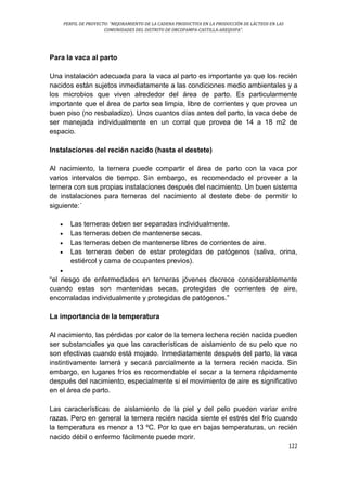 PERFIL DE PROYECTO: “MEJORAMIENTO DE LA CADENA PRODUCTIVA EN LA PRODUCCIÓN DE LÁCTEOS EN LAS
COMUNIDADES DEL DISTRITO DE ORCOPAMPA-CASTILLA-AREQUIPA”.
122
Para la vaca al parto
Una instalación adecuada para la vaca al parto es importante ya que los recién
nacidos están sujetos inmediatamente a las condiciones medio ambientales y a
los microbios que viven alrededor del área de parto. Es particularmente
importante que el área de parto sea limpia, libre de corrientes y que provea un
buen piso (no resbaladizo). Unos cuantos días antes del parto, la vaca debe de
ser manejada individualmente en un corral que provea de 14 a 18 m2 de
espacio.
Instalaciones del recién nacido (hasta el destete)
Al nacimiento, la ternera puede compartir el área de parto con la vaca por
varios intervalos de tiempo. Sin embargo, es recomendado el proveer a la
ternera con sus propias instalaciones después del nacimiento. Un buen sistema
de instalaciones para terneras del nacimiento al destete debe de permitir lo
siguiente:´
 Las terneras deben ser separadas individualmente.
 Las terneras deben de mantenerse secas.
 Las terneras deben de mantenerse libres de corrientes de aire.
 Las terneras deben de estar protegidas de patógenos (saliva, orina,
estiércol y cama de ocupantes previos).

“el riesgo de enfermedades en terneras jóvenes decrece considerablemente
cuando estas son mantenidas secas, protegidas de corrientes de aire,
encorraladas individualmente y protegidas de patógenos.”
La importancia de la temperatura
Al nacimiento, las pérdidas por calor de la ternera lechera recién nacida pueden
ser substanciales ya que las características de aislamiento de su pelo que no
son efectivas cuando está mojado. Inmediatamente después del parto, la vaca
instintivamente lamerá y secará parcialmente a la ternera recién nacida. Sin
embargo, en lugares fríos es recomendable el secar a la ternera rápidamente
después del nacimiento, especialmente si el movimiento de aire es significativo
en el área de parto.
Las características de aislamiento de la piel y del pelo pueden variar entre
razas. Pero en general la ternera recién nacida siente el estrés del frío cuando
la temperatura es menor a 13 ºC. Por lo que en bajas temperaturas, un recién
nacido débil o enfermo fácilmente puede morir.
 