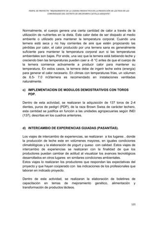PERFIL DE PROYECTO: “MEJORAMIENTO DE LA CADENA PRODUCTIVA EN LA PRODUCCIÓN DE LÁCTEOS EN LAS
COMUNIDADES DEL DISTRITO DE ORCOPAMPA-CASTILLA-AREQUIPA”.
123
Normalmente, el cuerpo genera una cierta cantidad de calor a través de la
utilización de nutrientes en la dieta. Este calor debe de ser disipado al medio
ambiente o utilizado para mantener la temperatura corporal. Cuando una
ternera está seca y no hay corrientes de aire que estén propiciando las
pérdidas por calor, el calor producido por una ternera sana es generalmente
suficiente para mantener la temperatura corporal aun si las temperaturas
ambientales son bajas. Por ende, una vez que la ternera está bebiendo leche y
creciendo bien las temperaturas pueden caer a -8 °C antes de que el cuerpo de
la ternera comience activamente a producir calor para mantener su
temperatura. En estos casos, la ternera debe de ingerir leche extra (energía)
para generar el calor necesario. En climas con temperaturas frías, un volumen
de 6.5- 7.0 m3/ternera es recomendado en instalaciones ventiladas
naturalmente.
c) IMPLEMENTACION DE MODULOS DEMOSTRATIVOS CON TOROS
PDP.
Dentro de esta actividad, se realizaran la adquisición de 137 toros de 2-4
dientes, puros de pedigrí (PDP), de la raza Brown Swiss de carácter lechero,
esta cantidad se justifica en función a las unidades agropecuarias según INEI
(137), descritas en los cuadros anteriores.
d) INTERCAMBIO DE EXPERIENCIAS GUIADAS (PASANTÍAS).
Los viajes de intercambio de experiencias, se realizaran a los lugares , donde
la producción de leche este en volúmenes mayores, en iguales condiciones
climatológicas y la elaboración de yogurt y queso con calidad. Estos viajes de
intercambio de experiencias se realizaran con la finalidad de que los
productores puedan cambiar de actitud al visualizar los avances tecnológicos
desarrollados en otros lugares en similares condiciones ambientales.
Estos viajes lo realizaran los productores que respondan las expectativas del
proyecto y que hayan cooperado con las indicaciones de los profesionales que
laboran en indicado proyecto.
Dentro de esta actividad, se realizaran la elaboración de boletines de
capacitación en temas de mejoramiento genético, alimentación y
transformación de productos lácteos.
 
