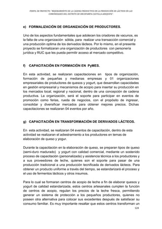 PERFIL DE PROYECTO: “MEJORAMIENTO DE LA CADENA PRODUCTIVA EN LA PRODUCCIÓN DE LÁCTEOS EN LAS
COMUNIDADES DEL DISTRITO DE ORCOPAMPA-CASTILLA-AREQUIPA”.
124
e) FORMALIZACIÓN DE ORGANIZACIÓN DE PRODUCTORES.
Uno de los aspectos fundamentales que adolecen los criadores de vacunos, es
la falta de una organización sólida, para realizar una transacción comercial y
una producción optima de los derivados lácteos. Por lo mismo, en el presente
proyecto se formalizaran una organización de productores con personería
jurídica y RUC que les pueda permitir acceso al mercado competitivo.
f) CAPACITACIÓN EN FORMACIÓN EN PyMES.
En esta actividad, se realizaran capacitaciones en tipos de organización,
formación de pequeñas y medianas empresas y 01 organizaciones
empresariales de productores de quesos y yogurt, que desarrollan capacidades
en gestión empresarial y mecanismos de acopio para insertar su producción en
los mercados local, regional y nacional, dentro de una concepción de cadena
productiva. La organización, será el soporte para participar en eventos de
promoción como ferias, rueda de negocios, con el propósito de ingresar,
consolidar y diversificar mercados para obtener mejores precios. Dichas
capacitaciones se realizaran 04 eventos por año.
g) CAPACITACIÓN EN TRANSFORMACIÓN DE DERIVADOS LÁCTEOS.
En esta actividad, se realizaran 04 eventos de capacitación, dentro de esta
actividad se realizaran el adiestramiento a los productores en temas de
elaboración de queso y yogur.
Durante la capacitación en la elaboración de queso, se preparan tipos de queso
(semi-duro madurado) y yogurt con calidad comercial, mediante un sostenido
proceso de capacitación (personalizada) y asistencia técnica a los productores y
a sus proveedores de leche, quienes son el soporte para pasar de una
producción tradicional a una producción tecnificada de derivados lácteos. Para
obtener un producto uniforme a través del tiempo, se estandarizará el proceso y
el uso de fermentos lácticos y otros insumos.
Para lo cual se formaran centros de acopio de leche a fin de elaborar quesos y
yogurt de calidad estandarizada, estos centros artesanales cumplen la función
de centros de acopio, regulan los precios de la leche fresca, permitiendo
generar un sistema de protección a los pequeños productores, quienes no
poseen otra alternativa para colocar sus excedentes después de satisfacer su
consumo familiar. Es muy importante resaltar que estos centros transforman un
 