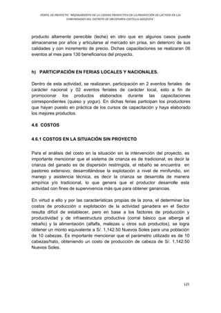 PERFIL DE PROYECTO: “MEJORAMIENTO DE LA CADENA PRODUCTIVA EN LA PRODUCCIÓN DE LÁCTEOS EN LAS
COMUNIDADES DEL DISTRITO DE ORCOPAMPA-CASTILLA-AREQUIPA”.
125
producto altamente perecible (leche) en otro que en algunos casos puede
almacenarse por años y articularse al mercado sin prisa, sin deterioro de sus
calidades y con incremento de precio. Dichas capacitaciones se realizaran 06
eventos al mes para 130 beneficiarios del proyecto.
h) PARTICIPACIÓN EN FERIAS LOCALES Y NACIONALES.
Dentro de esta actividad, se realizaran, participación en 2 eventos feriales de
carácter nacional y 02 eventos feriales de carácter local, esto a fin de
promocionar los productos elaborados durante las capacitaciones
correspondientes (queso y yogur). En dichas ferias participan los productores
que hayan puesto en práctica de los cursos de capacitación y haya elaborado
los mejores productos.
4.6 COSTOS
4.6.1 COSTOS EN LA SITUACIÓN SIN PROYECTO
Para el análisis del costo en la situación sin la intervención del proyecto, es
importante mencionar que el sistema de crianza es de tradicional, es decir la
crianza del ganado es de dispersión restringida, el rebaño se encuentra en
pastoreo extensivo; desarrollándose la explotación a nivel de minifundio, sin
manejo y asistencia técnica, es decir la crianza se desarrolla de manera
empírica y/o tradicional, lo que genera que el productor desarrolle esta
actividad con fines de supervivencia más que para obtener ganancias.
En virtud a ello y por las características propias de la zona, el determinar los
costos de producción o explotación de la actividad ganadera en el Sector
resulta difícil de establecer, pero en base a los factores de producción y
productividad y de infraestructura productiva (corral básico que alberga el
rebaño) y la alimentación (alfalfa, malezas u otros sub productos), se logra
obtener un monto equivalente a S/. 1,142.50 Nuevos Soles para una población
de 10 cabezas. Es importante mencionar que el parámetro utilizado es de 10
cabezas/hato, obteniendo un costo de producción de cabeza de S/. 1,142.50
Nuevos Soles.
 