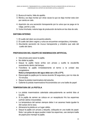 PERFIL DE PROYECTO: “MEJORAMIENTO DE LA CADENA PRODUCTIVA EN LA PRODUCCIÓN DE LÁCTEOS EN LAS
COMUNIDADES DEL DISTRITO DE ORCOPAMPA-CASTILLA-AREQUIPA”.
13
2. Busca al macho, falta de apetito.
3. Monta y se deja montar por otras vacas la que se deja montar esta cien
por ciento en celo.
4. Aparición de una secreción transparente por la vulva que se pega en la
nalga, periné y cola.
5. Vulva hinchada; notoria baja de producción de leche en los días de celo.
SINTOMA INTERNO
1. El cuello del útero se encuentra abierto.
2. El cuello del útero vagina y vulva se encuentran enrojecidos y húmedos.
3. Abundante secreción de mucus transparente y cristalino que sale del
cuello del útero.
PREPARACION DEL EQUIPO DE INSEMINACION ARTIFICIAL
 Use pinzas para sacar la pajilla.
 No doble la pajilla.
 Saque la pajilla hacia arriba con pinzas y suelte la escalerilla
suavemente dentro del tanque.
 Transfiera la pajilla inmediatamente al termo o la unidad des
congeladora.
Nota:La temperatura del agua debe ser a 35 a 37ºC.
 Descongele la pajilla por lo menos durante 30 segundos y por no más de
15 minutos.
 Saque la pistola inseminadora del estuche.
 Caliente la pistola inseminadora friccionándola con una toalla de papel
TEMPERATURA DE LA PISTOLA
 La pistola inseminadora calentada adecuadamente se sentirá tibia al
tocarla.
 Si la pajilla de semen se coloca en un receptáculo frío los espermas
sufrirán daños irreversibles.
 La temperatura del semen siempre debe ir en ascenso hasta igualar la
del cuerpo de la vaca.
 Almacene la pistola en un lugar cálido.
 Saque la pajilla con pinzas y séquela, colóquela en una toalla de papel.
Nota: Las gotas de agua pueden matar los espermas, use siempre toalla
de papel para manejar la pajilla.
 
