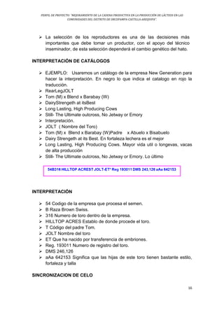 PERFIL DE PROYECTO: “MEJORAMIENTO DE LA CADENA PRODUCTIVA EN LA PRODUCCIÓN DE LÁCTEOS EN LAS
COMUNIDADES DEL DISTRITO DE ORCOPAMPA-CASTILLA-AREQUIPA”.
16
 La selección de los reproductores es una de las decisiones más
importantes que debe tomar un productor, con el apoyo del técnico
inseminador, de esta selección dependerá el cambio genético del hato.
INTERPRETACIÓN DE CATÁLOGOS
 EJEMPLO: Usaremos un catálogo de la empresa New Generation para
hacer la interpretación. En negro lo que indica el catalogo en rojo la
traducción.
 RearLegJOLT
 Tom (M) x Blend x Barabay (W)
 DairyStrengeth at itsBest
 Long Lasting, High Producing Cows
 Still- The Ultimate outcross, No Jetway or Emory
 Interpretación.
 JOLT ( Nombre del Toro)
 Tom (M) x Blend x Barabay (W)Padre x Abuelo x Bisabuelo
 Dairy Strengeth at its Best. En fortaleza lechera es el mejor
 Long Lasting, High Producing Cows. Mayor vida util o longevas, vacas
de alta producción
 Still- The Ultimate outcross, No Jetway or Emory. Lo último
INTERPRETACIÓN
 54 Codigo de la empresa que procesa el semen.
 B Raza Brown Swiss.
 316 Numero de toro dentro de la empresa.
 HILLTOP ACRES Establo de donde procede el toro.
 T Código del padre Tom.
 JOLT Nombre del toro
 ET Que ha nacido por transferencia de embriones.
 Reg. 193011 Numero de registro del toro.
 DMS 246,126
 aAa 642153 Significa que las hijas de este toro tienen bastante estilo,
fortaleza y talla
SINCRONIZACION DE CELO
 