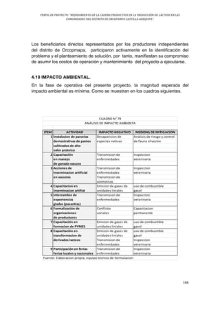 PERFIL DE PROYECTO: “MEJORAMIENTO DE LA CADENA PRODUCTIVA EN LA PRODUCCIÓN DE LÁCTEOS EN LAS
COMUNIDADES DEL DISTRITO DE ORCOPAMPA-CASTILLA-AREQUIPA”.
166
Los beneficiarios directos representados por los productores independientes
del distrito de Orcopmapa, participaron activamente en la identificación del
problema y el planteamiento de solución, por tanto, manifiestan su compromiso
de asumir los costos de operación y mantenimiento del proyecto a ejecutarse.
4.10 IMPACTO AMBIENTAL.
En la fase de operativa del presente proyecto, la magnitud esperada del
impacto ambiental es mínima. Como se muestran en los cuadros siguientes.
ITEM ACTIVIDAD IMPACTO NEGATIVO MEDIDAS DE MITIGACION
1 Instalacion de parcelas Desaparicion de Analisis de riesgo y control
demostrativas de pastos especies nativas de fauna silvestre
cultivados de alto
valor proteico
2 Capacitación Transmision de Inspeccion
en manejo enfermedades veterinaria
de ganado vacuno
3 Acciones de Transmision de Inspeccion
inseminacion artificial enfermedades veterinaria
en vacunos Transmision de
soonoticas
4 Capacitacion en Emicion de gases de uso de combustible
inseminacion artifial unidades liniales gasol
5 Intercambio de Transmision de Inspeccion
experiencias enfermedades veterinaria
giadas (pasantias)
6 Formalización de Conflicto Capacitacion
organizaciones sociales permanente
de productores
7 Capacitación en Emicion de gases de uso de combustible
formacion de PYMES unidades liniales gasol
8 Capacitación en Emicion de gases de uso de combustible
transformacion de unidades liniales gasol
derivados lacteos Transmision de Inspeccion
enfermedades veterinaria
9 Participación en ferias Transmision de Inspeccion
ferias locales y nacionales enfermedades veterinaria
Fuente: Elaboracion propia, equipo tecnico de formulacion
CUADRO N° 79
ANALISIS DE IMPACTO AMBIENTA
 