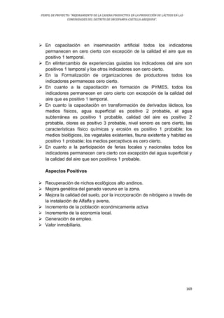 PERFIL DE PROYECTO: “MEJORAMIENTO DE LA CADENA PRODUCTIVA EN LA PRODUCCIÓN DE LÁCTEOS EN LAS
COMUNIDADES DEL DISTRITO DE ORCOPAMPA-CASTILLA-AREQUIPA”.
169
 En capacitación en inseminación artificial todos los indicadores
permanecen en cero cierto con excepción de la calidad el aire que es
positivo 1 temporal.
 En elIntercambio de experiencias guiadas los indicadores del aire son
positivos 1 temporal y los otros indicadores son cero cierto.
 En la Formalización de organizaciones de productores todos los
indicadores permaneces cero cierto.
 En cuanto a la capacitación en formación de PYMES, todos los
indicadores permanecen en cero cierto con excepción de la calidad del
aire que es positivo 1 temporal.
 En cuanto la capacitación en transformación de derivados lácteos, los
medios físicos, agua superficial es positivo 2 probable, el agua
subterránea es positivo 1 probable, calidad del aire es positivo 2
probable, olores es positivo 3 probable, nivel sonoro es cero cierto, las
características físico químicas y erosión es positivo 1 probable; los
medios biológicos, los vegetales existentes, fauna existente y habitad es
positivo 1 probable; los medios perceptivos es cero cierto.
 En cuanto a la participación de ferias locales y nacionales todos los
indicadores permanecen cero cierto con excepción del agua superficial y
la calidad del aire que son positivos 1 probable.
Aspectos Positivos
 Recuperación de nichos ecológicos alto andinos.
 Mejora genética del ganado vacuno en la zona.
 Mejora la calidad del suelo, por la incorporación de nitrógeno a través de
la instalación de Alfalfa y avena.
 Incremento de la población económicamente activa
 Incremento de la economía local.
 Generación de empleo.
 Valor inmobiliario.
 