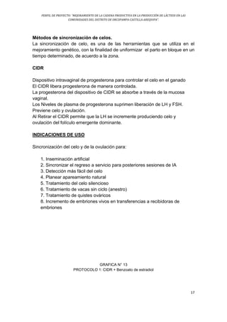 PERFIL DE PROYECTO: “MEJORAMIENTO DE LA CADENA PRODUCTIVA EN LA PRODUCCIÓN DE LÁCTEOS EN LAS
COMUNIDADES DEL DISTRITO DE ORCOPAMPA-CASTILLA-AREQUIPA”.
17
Métodos de sincronización de celos.
La sincronización de celo, es una de las herramientas que se utiliza en el
mejoramiento genético, con la finalidad de uniformizar el parto en bloque en un
tiempo determinado, de acuerdo a la zona.
CIDR
Dispositivo intravaginal de progesterona para controlar el celo en el ganado
El CIDR libera progesterona de manera controlada.
La progesterona del dispositivo de CIDR se absorbe a través de la mucosa
vaginal.
Los Niveles de plasma de progesterona suprimen liberación de LH y FSH.
Previene celo y ovulación.
Al Retirar el CIDR permite que la LH se incremente produciendo celo y
ovulación del folículo emergente dominante.
INDICACIONES DE USO
Sincronización del celo y de la ovulación para:
1. Inseminación artificial
2. Sincronizar el regreso a servicio para posteriores sesiones de IA
3. Detección más fácil del celo
4. Planear apareamiento natural
5. Tratamiento del celo silencioso
6. Tratamiento de vacas sin ciclo (anestro)
7. Tratamiento de quistes ováricos
8. Incremento de embriones vivos en transferencias a recibidoras de
embriones
GRAFICA N° 13
PROTOCOLO 1: CIDR + Benzoato de estradiol
 