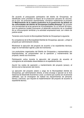 PERFIL DE PROYECTO: “MEJORAMIENTO DE LA CADENA PRODUCTIVA EN LA PRODUCCIÓN DE LÁCTEOS EN LAS
COMUNIDADES DEL DISTRITO DE ORCOPAMPA-CASTILLA-AREQUIPA”.
172
De acuerdo al presupuesto participativo del distrito de Orcopampa, se
identificado como prioridad la mejora de la producción pecuaria de vacunos,
por lo que, los productores representados, acordaron implementar el proyecto
de“Mejoramiento de la cadena productiva en la producción de lácteos en
las comunidades del distrito de Orcopampa-Castilla-Arequipa”.De acuerdo
a la normatividad de la ley general de municipalidades. En su artículo 36 indica,
que los gobiernos locales promueven el desarrollo económico de su localidad
de su circunscripción territorial y la actividad empresarial local, con criterio de
justicia social.
Teniendo como función la Municipalidad Distrital de Orcopampa lo siguiente:
Es competencia de la Municipalidad Distrital de Orcopampa, ejecutar y dirigir el
proyecto por administración directa.
Monitorear la ejecución del proyecto de acuerdo a los expedientes técnicos,
según la normatividad vigente y plan de inversiones.
Los productores organizados del Distrito de Orcopampa y representados por
losproductotres, se comprometen con la operación y mantenimiento del
proyecto, siendo sus funciones:
Participación activa durante la ejecución del proyecto de acuerdo al
cronograma de actividades desarrolladas en el expediente técnico.
Asumir los costos de operación y mantenimiento del proyecto (anexo), al
término de la intervención del mismo.
La ejecución del proyecto estará a cargo de la Municipalidad distrital de
Orcopampa, por administración directa, el área encarga a ejecutar es la Sub
Gerencia de Desarrollo Económico Local. La misma que cuenta con el personal
calificado, que se encargaran de realizar los requerimientos de personal,
bienes y servicios, que requiere la implementación del proyecto de acuerdo al
expediente técnico.
 