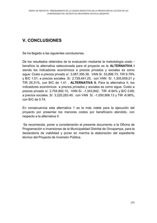 PERFIL DE PROYECTO: “MEJORAMIENTO DE LA CADENA PRODUCTIVA EN LA PRODUCCIÓN DE LÁCTEOS EN LAS
COMUNIDADES DEL DISTRITO DE ORCOPAMPA-CASTILLA-AREQUIPA”.
175
V. CONCLUSIONES
Se ha llegado a las siguientes conclusiones.
De los resultados obtenidos de la evaluación mediante la metodología costo -
beneficio la alternativa seleccionada para el proyecto es la ALTERNATIVA I
siendo los indicadores económicos a precios privados y sociales es como
sigue: Costo a precios privado s/. 3,087,395.38, VAN S/. 53,896.73; TIR 9.79%
y B/C 1.01; a precios sociales. S/. 2,729,441.25, con VAN S/. 1,305,659.21 y
TIR 29.31%, con B/C de 1.41 . ALTERNATIVA II. Para la alternativa II, los
indicadores económicos a precios privados y sociales es como sigue: Costo a
precios privado s/. 3,704,892.10, VAN S/. -1,343,842; TIR -8.94% y B/C 0.69;
a precios sociales. S/. 3,220,283.40, con VAN S/. -1,050,906.13 y TIR -6.98%,
con B/C de 0.74.
En consecuencia esta alternativa 1 es la más viable para la ejecución del
proyecto por presentar los menores costos por beneficiario atendido, con
respecto a la alternativa II.
Se recomienda, poner a consideración el presente documento a la Oficina de
Programación e Inversiones de la Municipalidad Distrital de Orcopampa, para la
declaratoria de viabilidad y poner en marcha la elaboración del expediente
técnico del Proyecto de Inversión Pública.
 
