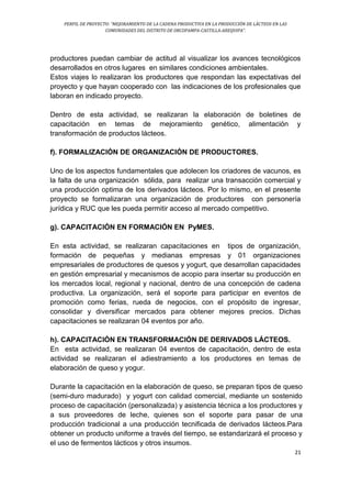 PERFIL DE PROYECTO: “MEJORAMIENTO DE LA CADENA PRODUCTIVA EN LA PRODUCCIÓN DE LÁCTEOS EN LAS
COMUNIDADES DEL DISTRITO DE ORCOPAMPA-CASTILLA-AREQUIPA”.
21
productores puedan cambiar de actitud al visualizar los avances tecnológicos
desarrollados en otros lugares en similares condiciones ambientales.
Estos viajes lo realizaran los productores que respondan las expectativas del
proyecto y que hayan cooperado con las indicaciones de los profesionales que
laboran en indicado proyecto.
Dentro de esta actividad, se realizaran la elaboración de boletines de
capacitación en temas de mejoramiento genético, alimentación y
transformación de productos lácteos.
f). FORMALIZACIÓN DE ORGANIZACIÓN DE PRODUCTORES.
Uno de los aspectos fundamentales que adolecen los criadores de vacunos, es
la falta de una organización sólida, para realizar una transacción comercial y
una producción optima de los derivados lácteos. Por lo mismo, en el presente
proyecto se formalizaran una organización de productores con personería
jurídica y RUC que les pueda permitir acceso al mercado competitivo.
g). CAPACITACIÓN EN FORMACIÓN EN PyMES.
En esta actividad, se realizaran capacitaciones en tipos de organización,
formación de pequeñas y medianas empresas y 01 organizaciones
empresariales de productores de quesos y yogurt, que desarrollan capacidades
en gestión empresarial y mecanismos de acopio para insertar su producción en
los mercados local, regional y nacional, dentro de una concepción de cadena
productiva. La organización, será el soporte para participar en eventos de
promoción como ferias, rueda de negocios, con el propósito de ingresar,
consolidar y diversificar mercados para obtener mejores precios. Dichas
capacitaciones se realizaran 04 eventos por año.
h). CAPACITACIÓN EN TRANSFORMACIÓN DE DERIVADOS LÁCTEOS.
En esta actividad, se realizaran 04 eventos de capacitación, dentro de esta
actividad se realizaran el adiestramiento a los productores en temas de
elaboración de queso y yogur.
Durante la capacitación en la elaboración de queso, se preparan tipos de queso
(semi-duro madurado) y yogurt con calidad comercial, mediante un sostenido
proceso de capacitación (personalizada) y asistencia técnica a los productores y
a sus proveedores de leche, quienes son el soporte para pasar de una
producción tradicional a una producción tecnificada de derivados lácteos.Para
obtener un producto uniforme a través del tiempo, se estandarizará el proceso y
el uso de fermentos lácticos y otros insumos.
 