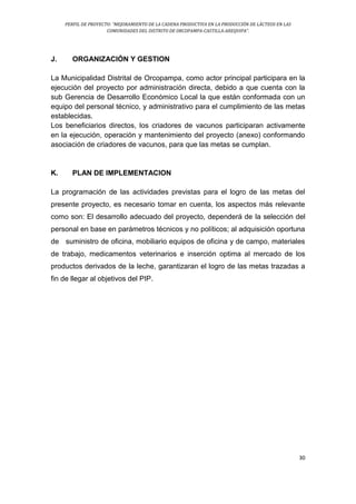 PERFIL DE PROYECTO: “MEJORAMIENTO DE LA CADENA PRODUCTIVA EN LA PRODUCCIÓN DE LÁCTEOS EN LAS
COMUNIDADES DEL DISTRITO DE ORCOPAMPA-CASTILLA-AREQUIPA”.
30
J. ORGANIZACIÓN Y GESTION
La Municipalidad Distrital de Orcopampa, como actor principal participara en la
ejecución del proyecto por administración directa, debido a que cuenta con la
sub Gerencia de Desarrollo Económico Local la que están conformada con un
equipo del personal técnico, y administrativo para el cumplimiento de las metas
establecidas.
Los beneficiarios directos, los criadores de vacunos participaran activamente
en la ejecución, operación y mantenimiento del proyecto (anexo) conformando
asociación de criadores de vacunos, para que las metas se cumplan.
K. PLAN DE IMPLEMENTACION
La programación de las actividades previstas para el logro de las metas del
presente proyecto, es necesario tomar en cuenta, los aspectos más relevante
como son: El desarrollo adecuado del proyecto, dependerá de la selección del
personal en base en parámetros técnicos y no políticos; al adquisición oportuna
de suministro de oficina, mobiliario equipos de oficina y de campo, materiales
de trabajo, medicamentos veterinarios e inserción optima al mercado de los
productos derivados de la leche, garantizaran el logro de las metas trazadas a
fin de llegar al objetivos del PIP.
 