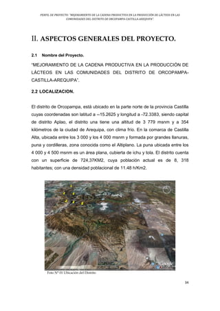 PERFIL DE PROYECTO: “MEJORAMIENTO DE LA CADENA PRODUCTIVA EN LA PRODUCCIÓN DE LÁCTEOS EN LAS
COMUNIDADES DEL DISTRITO DE ORCOPAMPA-CASTILLA-AREQUIPA”.
34
II. ASPECTOS GENERALES DEL PROYECTO.
2.1 Nombre del Proyecto.
“MEJORAMIENTO DE LA CADENA PRODUCTIVA EN LA PRODUCCIÓN DE
LÁCTEOS EN LAS COMUNIDADES DEL DISTRITO DE ORCOPAMPA-
CASTILLA-AREQUIPA”.
2.2 LOCALIZACION.
El distrito de Orcopampa, está ubicado en la parte norte de la provincia Castilla
cuyas coordenadas son latitud a --15.2625 y longitud a -72.3383, siendo capital
de distrito Aplao, el distrito una tiene una altitud de 3 779 msnm y a 354
kilómetros de la ciudad de Arequipa, con clima frío. En la comarca de Castilla
Alta, ubicada entre los 3 000 y los 4 000 msnm y formada por grandes llanuras,
puna y cordilleras, zona conocida como el Altiplano. La puna ubicada entre los
4 000 y 4 500 msnm es un área plana, cubierta de ichu y tola. El distrito cuenta
con un superficie de 724,37KM2, cuya población actual es de 8, 318
habitantes; con una densidad poblacional de 11.48 h/Km2.
Foto N° 01 Ubicación del Distrito
 