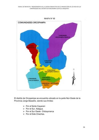 PERFIL DE PROYECTO: “MEJORAMIENTO DE LA CADENA PRODUCTIVA EN LA PRODUCCIÓN DE LÁCTEOS EN LAS
COMUNIDADES DEL DISTRITO DE ORCOPAMPA-CASTILLA-AREQUIPA”.
36
MAPA N° 02
El distrito de Orcopampa se encuentra ubicado en la parte Nor-Oeste de la
Provincia Jorge Basadre, siendo sus límites:
 Por el Norte Cayarani
 Por el Sur, Adagua.
 Por el Sur Oeste Chilcaymarca
 Por el Este Chachas.
 