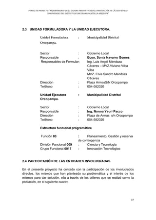 PERFIL DE PROYECTO: “MEJORAMIENTO DE LA CADENA PRODUCTIVA EN LA PRODUCCIÓN DE LÁCTEOS EN LAS
COMUNIDADES DEL DISTRITO DE ORCOPAMPA-CASTILLA-AREQUIPA”.
37
2.3 UNIDAD FORMULADORA Y LA UNIDAD EJECUTORA.
Unidad Formuladora : Municipalidad Distrital
Orcopampa.
Sector : Gobierno Local
Responsable : Econ. Sonia Navarro Gomes
Responsables de Formular: Ing. Luis Angel Mendoza
Cáceres – MVZ.Viviano Vilca
Vilca
MVZ. Elvis Sandro Mendoza
Cáceres
Dirección : Plaza ArmasS/N Orcopampa
Teléfono : 054-582020
Unidad Ejecutora : Municipalidad Distrital
Orcopampa.
Sector : Gobierno Local
Responsable : Ing. Norma Yauri Pacco
Dirección : Plaza de Armas s/n Orcopampa
Teléfono : 054-582020
Estructura funcional programática
Función 03 : Planeamiento, Gestión y reserva
de contingencia
División Funcional 009 : Ciencia y Tecnología
Grupo Funcional 0017 : Innovación Tecnológico
2.4 PARTICIPACIÓN DE LAS ENTIDADES INVOLUCRADAS.
En el presente proyecto ha contado con la participación de los involucrados
directos, los mismos que han planteado su problemática y el interés de los
mismos para dar solución, ello a través de los talleres que se realizó como la
población, en el siguiente cuadro
 