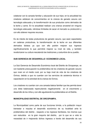 PERFIL DE PROYECTO: “MEJORAMIENTO DE LA CADENA PRODUCTIVA EN LA PRODUCCIÓN DE LÁCTEOS EN LAS
COMUNIDADES DEL DISTRITO DE ORCOPAMPA-CASTILLA-AREQUIPA”.
39
colaborar con la canasta familiar y educación de sus hijos; en la actualidad los
criadores adolecen de conocimientos en la crianza de ganado vacuno con
tecnología adecuada y la transformación de sus productos como derivados de
la leche y carne. En la actualidad realizan una crianza ancestral sin ninguna
tecnología adecuada, viéndose limitadas de sacar al mercado su producción y
con ello obtener mayores recursos.
Es de interés de todas productores de ganado vacuno, que sean capacitados
en cadenas productivas, la transformación de la leche en sus diferentes
derivados lácteos ya que con ello podrán mejorar sus ingresos
significativamente lo que permitirá mejorar su nivel de vida, y también
revalorizaran su cultura rescatando las tradiciones y costumbre de su pueblo.
SUB GERENCIA DE DESARROLLO ECONOMICO LOCAL
La Sub Gerencia de Desarrollo Económico local del Distrito de Orcopampa, ve
con bastante preocupación la problemática de los criadores de ganado vacuno
que viven en el medio rural, por su bajo nivel de vida de los criadores de
Ovinos; debido a que no cuentan con los servicios de asistencia técnica ni
capacitación en la actividad de la crianza de Ovinos.
Los criadores no cuentan con una canasta básica familiar que les permita tener
una dieta balanceada repercutiendo negativamente en el crecimiento y
desarrollo de los niños y con ello agudizando la problemática en el Distrito.
MUNICIPALIDAD DISTRITAL DE ORCOPAMPA.
La Municipalidad como parte de sus funciones brinda, a la población mayor
bienestar e impulsa el desarrollo económico de su localidad ante la
problemática del distrito , respecto a los ingresos familiares, los mismos que
son reducidos en la gran mayoría del distrito, por lo que se a visto la
necesidad de ir mejorando dichos ingresos a través del desarrollo de sus
 