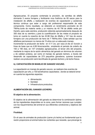 PERFIL DE PROYECTO: “MEJORAMIENTO DE LA CADENA PRODUCTIVA EN LA PRODUCCIÓN DE LÁCTEOS EN LAS
COMUNIDADES DEL DISTRITO DE ORCOPAMPA-CASTILLA-AREQUIPA”.
4
Agropecuarias. El proyecto contempla la provisión, de semillas de alfalfa
dormante 3 avena forrajera y fertilizante roca fosfórica de 85 sacos para la
instalación de alfalfa, y realización de eventos de capacitación y asistencia
técnica continua que estar a cargo del profesional responsable de este
componente. Como resultado, se obtendrá un rendimiento promedio de 23
TM/Ha./corte de materia verde y un máximo de 40 TM de alfalfa verde por
Ha/año; para cada siembra, producción obtenida aproximadamente después de
300 días de su siembra y para la cuantificación de las metas el proyecto se
toma en cuenta la cosecha de las 43.96 Has de Alfalfa y 141 has de avena
forrajera con una producción de heno de 7 TM/Ha./Año. Cabe señalar que los
alfalfares permanecen no menos de 15 años con un adecuado manejo.
Incrementar la producción de leche en 4.11 Lts. por vaca al día en función a
línea de base que es 4.89 litros/vaca/dia., ampliando el periodo de ordeño de
150 a 190 días, en 137 Unidades agropecuarias, al tercer año del proyecto,
mediante la mejora de la ración alimenticia del ganado en términos de volumen
y de calidad proteica, así como el manejo de ganado lechero, a través del
desarrollo de capacidades de 273 pequeños ganaderos, quienes buscaran
realizar una producción semi-tecnificada de ganado lechero y de leche fresca.
b). CAPACITACIÓN EN MANEJO DE GANADO VACUNO.
La capacitación en manejo de ganado vacuno, se realizara tres eventos de
capacitación por año, a 130 beneficiarios capacitados ; donde se deberá tomar
en cuenta los siguientes aspectos:
 Alimentación.
 Sanidad.
 Infraestructura productiva.
ALIMENTACIÓN DEL GANADO LECHERO.
El objetivo de la alimentación.
El objetivo de la alimentación del ganado es determinar la combinación óptima
de los ingredientes disponibles en la zona, para formar raciones que cumplan
con los requerimientos del animal en sus diferentes condiciones y objetivos del
animal.
Finalidad.
En el caso de animales de producción (carne y/o leche) es fundamental que la
ración proporcione al animal todos los nutrientes que necesite, que prevenga la
 