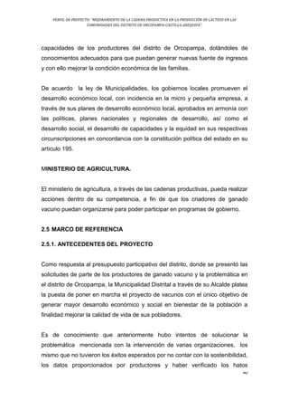 PERFIL DE PROYECTO: “MEJORAMIENTO DE LA CADENA PRODUCTIVA EN LA PRODUCCIÓN DE LÁCTEOS EN LAS
COMUNIDADES DEL DISTRITO DE ORCOPAMPA-CASTILLA-AREQUIPA”.
40
capacidades de los productores del distrito de Orcopampa, dotándoles de
conocimientos adecuados para que puedan generar nuevas fuente de ingresos
y con ello mejorar la condición económica de las familias.
De acuerdo la ley de Municipalidades, los gobiernos locales promueven el
desarrollo económico local, con incidencia en la micro y pequeña empresa, a
través de sus planes de desarrollo económico local, aprobados en armonía con
las políticas, planes nacionales y regionales de desarrollo, así como el
desarrollo social, el desarrollo de capacidades y la equidad en sus respectivas
circunscripciones en concordancia con la constitución política del estado en su
artículo 195.
MINISTERIO DE AGRICULTURA.
El ministerio de agricultura, a través de las cadenas productivas, pueda realizar
acciones dentro de su competencia, a fin de que los criadores de ganado
vacuno puedan organizarse para poder participar en programas de gobierno.
2.5 MARCO DE REFERENCIA
2.5.1. ANTECEDENTES DEL PROYECTO
Como respuesta al presupuesto participativo del distrito, donde se presentó las
solicitudes de parte de los productores de ganado vacuno y la problemática en
el distrito de Orcopampa, la Municipalidad Distrital a través de su Alcalde platea
la puesta de poner en marcha el proyecto de vacunos con el único objetivo de
generar mayor desarrollo económico y social en bienestar de la población a
finalidad mejorar la calidad de vida de sus pobladores.
Es de conocimiento que anteriormente hubo intentos de solucionar la
problemática mencionada con la intervención de varias organizaciones, los
mismo que no tuvieron los éxitos esperados por no contar con la sostenibilidad,
los datos proporcionados por productores y haber verificado los hatos
 