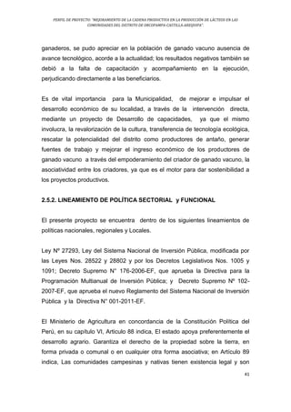 PERFIL DE PROYECTO: “MEJORAMIENTO DE LA CADENA PRODUCTIVA EN LA PRODUCCIÓN DE LÁCTEOS EN LAS
COMUNIDADES DEL DISTRITO DE ORCOPAMPA-CASTILLA-AREQUIPA”.
41
ganaderos, se pudo apreciar en la población de ganado vacuno ausencia de
avance tecnológico, acorde a la actualidad; los resultados negativos también se
debió a la falta de capacitación y acompañamiento en la ejecución,
perjudicando directamente a las beneficiarios.
Es de vital importancia para la Municipalidad, de mejorar e impulsar el
desarrollo económico de su localidad, a través de la intervención directa,
mediante un proyecto de Desarrollo de capacidades, ya que el mismo
involucra, la revalorización de la cultura, transferencia de tecnología ecológica,
rescatar la potencialidad del distrito como productores de antaño, generar
fuentes de trabajo y mejorar el ingreso económico de los productores de
ganado vacuno a través del empoderamiento del criador de ganado vacuno, la
asociatividad entre los criadores, ya que es el motor para dar sostenibilidad a
los proyectos productivos.
2.5.2. LINEAMIENTO DE POLÍTICA SECTORIAL y FUNCIONAL
El presente proyecto se encuentra dentro de los siguientes lineamientos de
políticas nacionales, regionales y Locales.
Ley Nº 27293, Ley del Sistema Nacional de Inversión Pública, modificada por
las Leyes Nos. 28522 y 28802 y por los Decretos Legislativos Nos. 1005 y
1091; Decreto Supremo N° 176-2006-EF, que aprueba la Directiva para la
Programación Multianual de Inversión Pública; y Decreto Supremo Nº 102-
2007-EF, que aprueba el nuevo Reglamento del Sistema Nacional de Inversión
Pública y la Directiva N° 001-2011-EF.
El Ministerio de Agricultura en concordancia de la Constitución Política del
Perú, en su capítulo VI, Articulo 88 indica, El estado apoya preferentemente el
desarrollo agrario. Garantiza el derecho de la propiedad sobre la tierra, en
forma privada o comunal o en cualquier otra forma asociativa; en Artículo 89
indica, Las comunidades campesinas y nativas tienen existencia legal y son
 