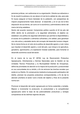 PERFIL DE PROYECTO: “MEJORAMIENTO DE LA CADENA PRODUCTIVA EN LA PRODUCCIÓN DE LÁCTEOS EN LAS
COMUNIDADES DEL DISTRITO DE ORCOPAMPA-CASTILLA-AREQUIPA”.
42
personas jurídicas, son autónomas en su organización. Orienta sus esfuerzos a
fin de revertir la pobreza a la vez elevar el nivel de la calidad de vida, para este
fin busca asegurar el futuro bienestar de la población, con perspectivas de
mejorar progresivamente hasta alcanzar el desarrollo; y en el uso de la libre
disposición de sus tierras, así como en lo económico y administrativo dentro del
marco de la ley establece.
Dentro del acuerdo nacional, Compromiso político suscrito el 22 de julio del
2002; dentro de la promoción y la seguridad alimentaria, el objetivo es:
establecer una política de seguridad alimentaria que permita la disponibilidad y
el acceso de la población a alimentos suficientes y de calidad, para garantizar
una vida activa y saludable dentro del concepto del desarrollo humano integral.
De la misma forma en el rubro de la política de desarrollo agrario y rural, indica
que impulsar el desarrollo agrario y rural del país, que incluya a la agricultura,
ganadería, agroindustria y la explotación forestal sostenible, para fomentar el
desarrollo económico social del sector.
En el marco de la Ley N° 29736, Ley de Reconversión Productiva
Agropecuaria. Orientaciones y Normas Nacionales para la Gestión en las
Unidades Técnico Productivas y la Municipalidad Distrital de Orcopampa,
define las prioridades de atención en la mejora de la producción y productividad
en sus comunidades de su ámbito, a fin de aminorar las brechas sociales que
existe en su Distrito. En consecuencia mediante el presupuesto participativo del
distrito, priorizan los proyectos productivos correspondientes, a fin de dar la
atención prioritaria al sector rural a través del objetivo y fines de la presente
norma son:
Promover el desarrollo del sector agropecuario en forma sostenible y rentable.
Mejorar e incrementar la producción, la productividad y la competitividad
agropecuaria sobre la base de las potencialidades productivas y ventajas
comparativas de las distintas regiones del país.
 