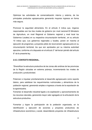 PERFIL DE PROYECTO: “MEJORAMIENTO DE LA CADENA PRODUCTIVA EN LA PRODUCCIÓN DE LÁCTEOS EN LAS
COMUNIDADES DEL DISTRITO DE ORCOPAMPA-CASTILLA-AREQUIPA”.
43
Optimizar las actividades de comercialización interna y externa, de los
principales productos agropecuarios generando mayores ingresos en forma
más segura.
Promover la seguridad alimentaria. En el artículo 4 indica que, órganos
responsables son los tres niveles de gobierno (en nivel nacional El Ministerio
de Agricultura, en nivel Regional el Gobierno regional y nivel local los
Gobiernos Locales) en su respectiva circunscripción territorial., en su artículo
10 indica que, Los gobiernos regionales y locales, ponen en marcha al
ejecución de programas y proyectos piloto de reconversión agropecuaria en su
circunscripción territorial, los que son aprobados por su máxima autoridad
ejecutiva, conforme a lo dispuesto en el artículo 2° del tercer párrafo del artículo
8° de la presente ley.
2.5.3. CONTEXTO REGIONAL.
“Diversificar la estructura productiva de las zonas alto andinas de las provincias
de la Región ubicadas en extrema pobreza, incrementando los niveles de
producción y productividad.
Potenciar e impulsar prioritariamente el desarrollo agropecuario como soporte
básico, para satisfacer los requerimientos nutricionales y alimenticios de la
población regional, generando empleo e ingresos a través de la exportación de
la agroindustria.
Fomentar el desarrollo industrial ligado a la explotación y aprovechamiento de
los recursos naturales, generando mayor valor agregado en la articulación de la
estructura productiva.
Fomentar y lograr la participación de la población organizada, en la
identificación y ejecución de acciones y proyectos productivos de
infraestructura económica y social, desarrollando proyectos de infraestructura
 