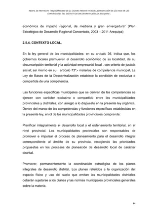 PERFIL DE PROYECTO: “MEJORAMIENTO DE LA CADENA PRODUCTIVA EN LA PRODUCCIÓN DE LÁCTEOS EN LAS
COMUNIDADES DEL DISTRITO DE ORCOPAMPA-CASTILLA-AREQUIPA”.
44
económica de impacto regional, de mediana y gran envergadura” (Plan
Estratégico de Desarrollo Regional Concertado, 2003 – 2011 Arequipa)
2.5.4. CONTEXTO LOCAL.
En la ley general de las municipalidades: en su artículo 36, indica que, los
gobiernos locales promueven el desarrollo económico de su localidad, de su
circunscripción territorial y la actividad empresarial local , con criterio de justicia
social; asi mismo en su artículo 73º.- materias de competencia municipal, La
Ley de Bases de la Descentralización establece la condición de exclusiva o
compartida de una competencia.
Las funciones específicas municipales que se derivan de las competencias se
ejercen con carácter exclusivo o compartido entre las municipalidades
provinciales y distritales, con arreglo a lo dispuesto en la presente ley orgánica.
Dentro del marco de las competencias y funciones específicas establecidas en
la presente ley, el rol de las municipalidades provinciales comprende:
Planificar integralmente el desarrollo local y el ordenamiento territorial, en el
nivel provincial. Las municipalidades provinciales son responsables de
promover e impulsar el proceso de planeamiento para el desarrollo integral
correspondiente al ámbito de su provincia, recogiendo las prioridades
propuestas en los procesos de planeación de desarrollo local de carácter
distrital.
Promover, permanentemente la coordinación estratégica de los planes
integrales de desarrollo distrital. Los planes referidos a la organización del
espacio físico y uso del suelo que emitan las municipalidades distritales
deberán sujetarse a los planes y las normas municipales provinciales generales
sobre la materia.
 