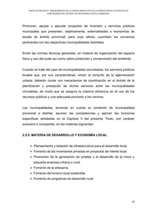 PERFIL DE PROYECTO: “MEJORAMIENTO DE LA CADENA PRODUCTIVA EN LA PRODUCCIÓN DE LÁCTEOS EN LAS
COMUNIDADES DEL DISTRITO DE ORCOPAMPA-CASTILLA-AREQUIPA”.
45
Promover, apoyar y ejecutar proyectos de inversión y servicios públicos
municipales que presenten, objetivamente, externalidades o economías de
escala de ámbito provincial; para cuyo efecto, suscriben los convenios
pertinentes con las respectivas municipalidades distritales.
Emitir las normas técnicas generales, en materia de organización del espacio
físico y uso del suelo así como sobre protección y conservación del ambiente.
Cuando se trate del caso de municipalidades conurbadas, los servicios públicos
locales que, por sus características, sirven al conjunto de la aglomeración
urbana, deberán contar con mecanismos de coordinación en el ámbito de la
planificación y prestación de dichos servicios entre las municipalidades
vinculadas, de modo que se asegure la máxima eficiencia en el uso de los
recursos públicos y una adecuada provisión a los vecinos.
Las municipalidades, tomando en cuenta su condición de municipalidad
provincial o distrital, asumen las competencias y ejercen las funciones
específicas señaladas en el Capítulo II del presente Título, con carácter
exclusivo o compartido, en las materias siguientes:
2.5.5. MATERIA DE DESARROLLO Y ECONOMÍA LOCAL
 Planeamiento y dotación de infraestructura para el desarrollo local.
 Fomento de las inversiones privadas en proyectos de interés local.
 Promoción de la generación de empleo y el desarrollo de la micro y
pequeña empresa urbana o rural.
 Fomento de la artesanía.
 Fomento del turismo local sostenible.
 Fomento de programas de desarrollo rural.
 