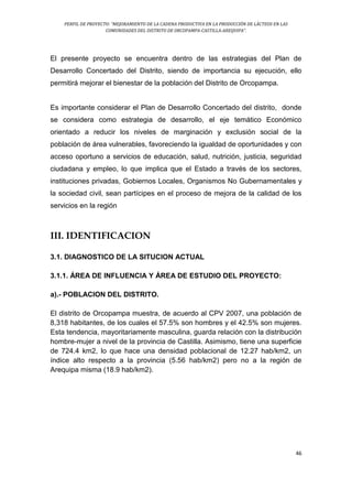 PERFIL DE PROYECTO: “MEJORAMIENTO DE LA CADENA PRODUCTIVA EN LA PRODUCCIÓN DE LÁCTEOS EN LAS
COMUNIDADES DEL DISTRITO DE ORCOPAMPA-CASTILLA-AREQUIPA”.
46
El presente proyecto se encuentra dentro de las estrategias del Plan de
Desarrollo Concertado del Distrito, siendo de importancia su ejecución, ello
permitirá mejorar el bienestar de la población del Distrito de Orcopampa.
Es importante considerar el Plan de Desarrollo Concertado del distrito, donde
se considera como estrategia de desarrollo, el eje temático Económico
orientado a reducir los niveles de marginación y exclusión social de la
población de área vulnerables, favoreciendo la igualdad de oportunidades y con
acceso oportuno a servicios de educación, salud, nutrición, justicia, seguridad
ciudadana y empleo, lo que implica que el Estado a través de los sectores,
instituciones privadas, Gobiernos Locales, Organismos No Gubernamentales y
la sociedad civil, sean partícipes en el proceso de mejora de la calidad de los
servicios en la región
III. IDENTIFICACION
3.1. DIAGNOSTICO DE LA SITUCION ACTUAL
3.1.1. ÁREA DE INFLUENCIA Y ÁREA DE ESTUDIO DEL PROYECTO:
a).- POBLACION DEL DISTRITO.
El distrito de Orcopampa muestra, de acuerdo al CPV 2007, una población de
8,318 habitantes, de los cuales el 57.5% son hombres y el 42.5% son mujeres.
Esta tendencia, mayoritariamente masculina, guarda relación con la distribución
hombre-mujer a nivel de la provincia de Castilla. Asimismo, tiene una superficie
de 724.4 km2, lo que hace una densidad poblacional de 12.27 hab/km2, un
índice alto respecto a la provincia (5.56 hab/km2) pero no a la región de
Arequipa misma (18.9 hab/km2).
 