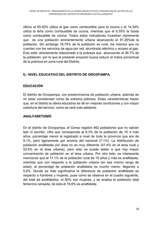 PERFIL DE PROYECTO: “MEJORAMIENTO DE LA CADENA PRODUCTIVA EN LA PRODUCCIÓN DE LÁCTEOS EN LAS
COMUNIDADES DEL DISTRITO DE ORCOPAMPA-CASTILLA-AREQUIPA”.
58
último el 65.40% utiliza el gas como combustible para la cocina y el 14.34%
utiliza la leña como combustible de cocina, mientras que el 6.55% la bosta
como combustible de cocina. Todos estos indicadores muestran claramente
que es una población eminentemente urbana alcanzando el 81.26%de la
población. Sin embargo 18.74% de la población es rural, los mismos que no
cuentan con los servicios de agua por red, alumbrado eléctrico y acceso al gas.
Esto está, directamente relacionado a la pobreza que alcanzando al 36.7% de
la población, por lo que el presente proyecto busca reducir el índice porcentual
de la pobreza en zona rural del Distrito.
f).- NIVEL EDUCATIVO DEL DISTRITO DE ORCOPAMPA.
EDUCACIÓN
El distrito de Orcopampa, con predominancia de población urbana, además de
no estar considerado como de extrema pobreza. Estas características hacen
que, en el distrito la oferta educativa se dé en mejores condiciones y con mayor
cobertura del servicio, como se verá más adelante.
ANALFABETISMO
En el distrito de Orcopampa, el Censo registró 462 pobladores que no sabían
leer ni escribir, cifra que corresponde al 8.3% de la población de 15 a más
años, porcentaje menor al registrado a nivel de toda la provincia que era de
9.1%, pero ligeramente por encima del nacional (7.1%). La distribución de
población analfabeta por área no es muy diferente (47.4% en el área rural y
52.6% en el área urbana), pero esto se puede deber a que hay mayor
concentración de población en el área urbana. Por otro lado, es interesante
mencionar que el 17.1% de la población rural de 15 años y más es analfabeta,
mientras que con respecto a la población urbana (en ese mismo rango de
edad), el porcentaje de población analfabeta es mucho menor, llegando a
5.6%. Donde es más significativa la diferencia de población analfabeta es
respecto a hombres y mujeres, pues como se observa en el cuadro siguiente,
del total de analfabetos, el 80% son mujeres; y se analiza la población total
femenina censada, de ésta el 16.8% es analfabeta
 