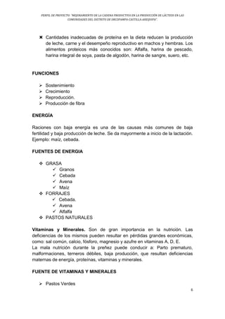 PERFIL DE PROYECTO: “MEJORAMIENTO DE LA CADENA PRODUCTIVA EN LA PRODUCCIÓN DE LÁCTEOS EN LAS
COMUNIDADES DEL DISTRITO DE ORCOPAMPA-CASTILLA-AREQUIPA”.
6
 Cantidades inadecuadas de proteína en la dieta reducen la producción
de leche, carne y el desempeño reproductivo en machos y hembras. Los
alimentos proteicos más conocidos son: Alfalfa, harina de pescado,
harina integral de soya, pasta de algodón, harina de sangre, suero, etc.
FUNCIONES
 Sostenimiento
 Crecimiento
 Reproducción.
 Producción de fibra
ENERGÍA
Raciones con baja energía es una de las causas más comunes de baja
fertilidad y baja producción de leche. Se da mayormente a inicio de la lactación.
Ejemplo: maíz, cebada.
FUENTES DE ENERGIA
 GRASA
 Granos
 Cebada
 Avena
 Maíz
 FORRAJES
 Cebada.
 Avena
 Alfalfa
 PASTOS NATURALES
Vitaminas y Minerales. Son de gran importancia en la nutrición. Las
deficiencias de los mismos pueden resultar en pérdidas grandes económicas,
como: sal común, calcio, fósforo, magnesio y azufre en vitaminas A, D, E.
La mala nutrición durante la preñez puede conducir a: Parto prematuro,
malformaciones, terneros débiles, baja producción, que resultan deficiencias
maternas de energía, proteínas, vitaminas y minerales.
FUENTE DE VITAMINAS Y MINERALES
 Pastos Verdes
 