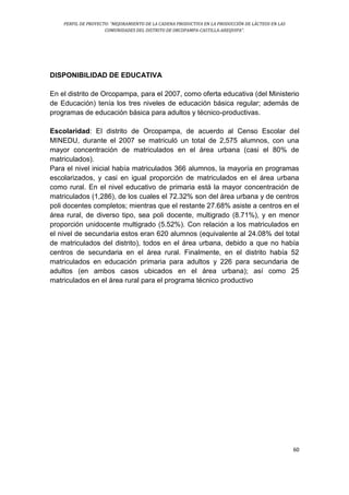 PERFIL DE PROYECTO: “MEJORAMIENTO DE LA CADENA PRODUCTIVA EN LA PRODUCCIÓN DE LÁCTEOS EN LAS
COMUNIDADES DEL DISTRITO DE ORCOPAMPA-CASTILLA-AREQUIPA”.
60
DISPONIBILIDAD DE EDUCATIVA
En el distrito de Orcopampa, para el 2007, como oferta educativa (del Ministerio
de Educación) tenía los tres niveles de educación básica regular; además de
programas de educación básica para adultos y técnico-productivas.
Escolaridad: El distrito de Orcopampa, de acuerdo al Censo Escolar del
MINEDU, durante el 2007 se matriculó un total de 2,575 alumnos, con una
mayor concentración de matriculados en el área urbana (casi el 80% de
matriculados).
Para el nivel inicial había matriculados 366 alumnos, la mayoría en programas
escolarizados, y casi en igual proporción de matriculados en el área urbana
como rural. En el nivel educativo de primaria está la mayor concentración de
matriculados (1,286), de los cuales el 72.32% son del área urbana y de centros
poli docentes completos; mientras que el restante 27.68% asiste a centros en el
área rural, de diverso tipo, sea poli docente, multigrado (8.71%), y en menor
proporción unidocente multigrado (5.52%). Con relación a los matriculados en
el nivel de secundaria estos eran 620 alumnos (equivalente al 24.08% del total
de matriculados del distrito), todos en el área urbana, debido a que no había
centros de secundaria en el área rural. Finalmente, en el distrito había 52
matriculados en educación primaria para adultos y 226 para secundaria de
adultos (en ambos casos ubicados en el área urbana); así como 25
matriculados en el área rural para el programa técnico productivo
 