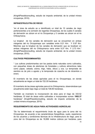 PERFIL DE PROYECTO: “MEJORAMIENTO DE LA CADENA PRODUCTIVA EN LA PRODUCCIÓN DE LÁCTEOS EN LAS
COMUNIDADES DEL DISTRITO DE ORCOPAMPA-CASTILLA-AREQUIPA”.
65
(KnightPiesoldconsulting, estudio de impacto ambiental, de la unidad minera
orcopampa, 2010).
INFRAESTRUCUTRA DE RIEGO
“en el área de estudio se a identificado un total de 10 canales de riego
pertenecientes a la comisión de regantes Orcopampa, de los cuales 5 canales
de derivación se ubican en el rio Orcopampa y 5 canales se ubican en el rio
Chilcaymarca.
La longitud de los canales de derivación que se encuentran en ambas
márgenes del rio Orcopamapa son variables entre 8.21 Km. Y 0.97 Km.
Mientras que la longitud de los canales de derivación que se localizan en
ambas márgenes del rio Chilcaymarca varía entre 9.37 Km. Y 2.73 Km.”
(KnightPiesoldconsulting, estudio de impacto ambiental, de la unidad minera
orcopampa, 2010).
CULTIVOS PREDOMINANTES
“ Los cultivos predominantes son los pastos tanto naturales como cultivados,
con pequeñas áreas de plantones de forestales y cultivos alimenticos tales
como papas, cebada, avena, trigo, haba, olluco y oca. La temporada de
siembra es de julio a agosto y la temporada de cosecha es de diciembre a
enero.
El inventario de las áreas agrícolas para el rio Orcopamapa, en donde
actualmente se riegan un total de 722.35 hectáreas.
El inventario de las áreas agrícolas para el rio Chilcaymarca, observándose que
actualmente están bajo riego un total de 728.85 hectáreas.
También se inventario la incorporación de área para el riego de 333.52
hectáreas. El total de áreas entre cultivadas e incorporadas suman 1062.37
hectáreas” (KnightPiesoldconsulting, estudio de impacto ambiental, de la
unidad minera orcopampa, 2010).
REQUERIMEINTO DE AGUA PARA ACTIVIDADES AGRICOLAS
“Se ha determinado el requerimiento bruto de agua para la zona del rio
Orcopampa, de acuerdo a las características fisiográficas, suelo, experiencia
de los usuarios y condiciones técnicas de la infraestructura de riego, para la
zona del rio Orcopampa es de 18,956 metros cúbicos por hectárea, para
 