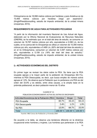 PERFIL DE PROYECTO: “MEJORAMIENTO DE LA CADENA PRODUCTIVA EN LA PRODUCCIÓN DE LÁCTEOS EN LAS
COMUNIDADES DEL DISTRITO DE ORCOPAMPA-CASTILLA-AREQUIPA”.
66
Chilcaymarca es de 18,998 metros cúbicos por hectárea y para Andahua es de
10,469 metros cúbicos por hectárea (riego por aspersión)”.
(KnightPiesoldconsulting, estudio de impacto ambiental, de la unidad minera
orcopampa, 2010).
REQUERIMIENTO DE AGUA PARA ACTIVIDADES PECUARIAS
“A partir de la información del inventario Nacional de Uso Actual del Agua,
elaborado por la Oficina Nacional de Evaluaciones de Recursos Naturales
(ONERN), se ha estimado que: en el total del área de estudio, se consume un
volumen de 18,787 metros cúbicos por año, equivalentes a 0,596 L/s, de los
cuales, en la cuenca del rio Orcopampa se utiliza un volumen de 15,390 metros
cúbicos por año, equivalentes a 0.488 L/s, (82% del total del área de estudio) y
en el rio Chilcaymarca, consumen un volumen de 3,397 metros cúbicos por
año, equivalentes a 0,108 L/s (18% del total del área de estudio).”
(KnightPiesoldconsulting, estudio de impacto ambiental, de la unidad minera
orcopampa, 2010).
i).- ACTIVIDADES ECONÓMICAS DEL DISTRITO
En primer lugar se revisan los datos sobre la PEA. Se tiene que la PEA
ocupada agrupa a la mayor parte de la población de Orcopampa (64.1%),
mientras la PEA Desocupada, es decir, que busca empleo de manera activa
agrupa al 1.9%. Se observa que la Población que no pertenece a la PEA es del
orden del 33.9% y es debido, entre otras causas, a la amplia base en la
pirámide poblacional, es decir población menor de 15 años
CUADRO N° 15
POBLACION ECONOMICAMENTE ACTIVA DEL DISTRIO DE ORCOPAMPA
De acuerdo a la tabla, se observa una tendencia diferente en la dinámica
ocupacional entre hombres y mujeres. Los hombres que pertenecen a la PEA
 