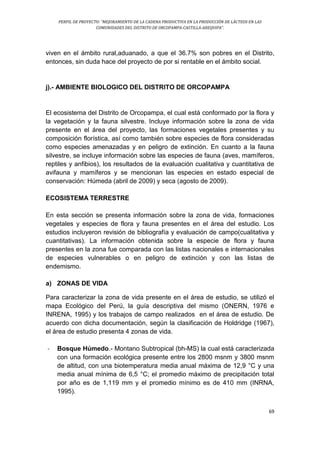 PERFIL DE PROYECTO: “MEJORAMIENTO DE LA CADENA PRODUCTIVA EN LA PRODUCCIÓN DE LÁCTEOS EN LAS
COMUNIDADES DEL DISTRITO DE ORCOPAMPA-CASTILLA-AREQUIPA”.
69
viven en el ámbito rural,aduanado, a que el 36.7% son pobres en el Distrito,
entonces, sin duda hace del proyecto de por si rentable en el ámbito social.
j).- AMBIENTE BIOLOGICO DEL DISTRITO DE ORCOPAMPA
El ecosistema del Distrito de Orcopampa, el cual está conformado por la flora y
la vegetación y la fauna silvestre. Incluye información sobre la zona de vida
presente en el área del proyecto, las formaciones vegetales presentes y su
composición florística, así como también sobre especies de flora consideradas
como especies amenazadas y en peligro de extinción. En cuanto a la fauna
silvestre, se incluye información sobre las especies de fauna (aves, mamíferos,
reptiles y anfibios), los resultados de la evaluación cualitativa y cuantitativa de
avifauna y mamíferos y se mencionan las especies en estado especial de
conservación: Húmeda (abril de 2009) y seca (agosto de 2009).
ECOSISTEMA TERRESTRE
En esta sección se presenta información sobre la zona de vida, formaciones
vegetales y especies de flora y fauna presentes en el área del estudio. Los
estudios incluyeron revisión de bibliografía y evaluación de campo(cualitativa y
cuantitativas). La información obtenida sobre la especie de flora y fauna
presentes en la zona fue comparada con las listas nacionales e internacionales
de especies vulnerables o en peligro de extinción y con las listas de
endemismo.
a) ZONAS DE VIDA
Para caracterizar la zona de vida presente en el área de estudio, se utilizó el
mapa Ecológico del Perú, la guía descriptiva del mismo (ONERN, 1976 e
INRENA, 1995) y los trabajos de campo realizados en el área de estudio. De
acuerdo con dicha documentación, según la clasificación de Holdridge (1967),
el área de estudio presenta 4 zonas de vida.
- Bosque Húmedo.- Montano Subtropical (bh-MS) la cual está caracterizada
con una formación ecológica presente entre los 2800 msnm y 3800 msnm
de altitud, con una biotemperatura media anual máxima de 12,9 °C y una
media anual mínima de 6,5 °C; el promedio máximo de precipitación total
por año es de 1,119 mm y el promedio mínimo es de 410 mm (INRNA,
1995).
 