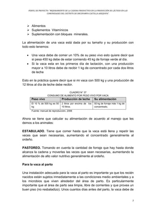 PERFIL DE PROYECTO: “MEJORAMIENTO DE LA CADENA PRODUCTIVA EN LA PRODUCCIÓN DE LÁCTEOS EN LAS
COMUNIDADES DEL DISTRITO DE ORCOPAMPA-CASTILLA-AREQUIPA”.
7
 Alimentos
 Suplementos Vitamínicos
 Suplementación con bloques minerales.
La alimentación de una vaca está dada por su tamaño y su producción con
todo esto tenemos:
 Una vaca debe de comer un 10% de su peso vivo esto quiere decir que
si pesa 450 kg debe de estar comiendo 45 kg de forraje verde al día.
 Si la vaca esta en los primeros día de lactación, con una producción
mayor a 10 litros debe de recibir 1 kg de concentrado por cada dos litros
de leche
Esto en la práctica quiere decir que si mi vaca con 500 kg y una producción de
12 litros al día de leche debe recibir.
CUADRO N° 37
CONSUMO DE ALIMENTO POR PESO VIVO POR VACA
Peso vivo Producción de leche Su alimentación
El 10 % de 500 kg es 50
kg
2 litros por encima de los
10 litros.
50 kg de forraje más 1 kg de
concentrado.
Fuente: manual de reproducción, 2006
Ahora se tiene que calcular su alimentación de acuerdo al manejo que les
demos a los animales:
ESTABULADO. Tiene que comer hasta que la vaca está llena y repetir las
veces que sean necesarias, aumentando el concentrado generalmente al
ordeño.
PASTOREO. Tomando en cuenta la cantidad de forraje que hay hasta donde
alcanza la cadena y moverlas las veces que sean necesarias, aumentando la
alimentación de alto valor nutritivo generalmente al ordeño.
Para la vaca al parto
Una instalación adecuada para la vaca al parto es importante ya que los recién
nacidos están sujetos inmediatamente a las condiciones medio ambientales y a
los microbios que viven alrededor del área de parto. Es particularmente
importante que el área de parto sea limpia, libre de corrientes y que provea un
buen piso (no resbaladizo). Unos cuantos días antes del parto, la vaca debe de
 