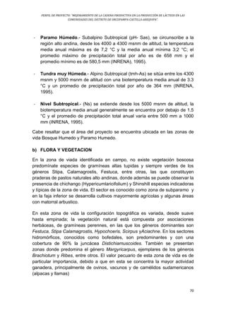 PERFIL DE PROYECTO: “MEJORAMIENTO DE LA CADENA PRODUCTIVA EN LA PRODUCCIÓN DE LÁCTEOS EN LAS
COMUNIDADES DEL DISTRITO DE ORCOPAMPA-CASTILLA-AREQUIPA”.
70
- Paramo Húmedo.- Subalpino Subtropical (pH- Sas), se circunscribe a la
región alto andina, desde los 4000 a 4300 msnm de altitud, la temperatura
media anual máxima es de 7,2 °C y la media anual mínima 3;2 °C; el
promedio máximo de precipitación total por año es de 658 mm y el
promedio mínimo es de 580,5 mm (INRENA), 1995).
- Tundra muy Húmeda.- Alpino Subtropical (tmh-As) se sitúa entre los 4300
msnm y 5000 msnm de altitud con una biotemperatura media anual de 3.3
°C y un promedio de precipitación total por año de 364 mm (INRENA,
1995).
- Nivel Subtropical.- (Ns) se extiende desde los 5000 msnm de altitud, la
biotemperatura media anual generalmente se encuentra por debajo de 1.5
°C y el promedio de precipitación total anual varía entre 500 mm a 1000
mm (INRENA, 1995).
Cabe resaltar que el área del proyecto se encuentra ubicada en las zonas de
vida Bosque Humedo y Paramo Humedo.
b) FLORA Y VEGETACION
En la zona de viada identificada en campo, no existe vegetación boscosa
predomínate especies de gramíneas altas tupidas y siempre verdes de los
géneros Stipa, Calamagrostis, Festuca, entre otras, las que constituyen
praderas de pastos naturales alto andinas, donde además se puede observar la
presencia de chichango (Hypericumlaricifolium) y Shinshill especies indicadoras
y típicas de la zona de vida. El sector es conocido como zona de subparamo y
en la faja inferior se desarrolla cultivos mayormente agrícolas y algunas áreas
con matorral arbustico.
En esta zona de vida la configuración topográfica es variada, desde suave
hasta empinada; la vegetación natural está compuesta por asociaciones
herbáceas, de gramíneas perennes, en las que los géneros dominantes son
Festuca, Stipa Calamagrostis, Hypochoeris, Scirpus yAciachne. En los sectores
hidromórficos, conocidos como bofedales, son predominantes y con una
cobertura de 90% la juncácea Distichiamuscoides. También se presentan
zonas donde predomina el género Margyricarpus, ejemplares de los géneros
Brachiotum y Ribes, entre otros. El valor pecuario de esta zona de vida es de
particular importancia, debido a que en esta se concentra la mayor actividad
ganadera, principalmente de ovinos, vacunos y de camélidos sudamericanos
(alpacas y llamas)
 