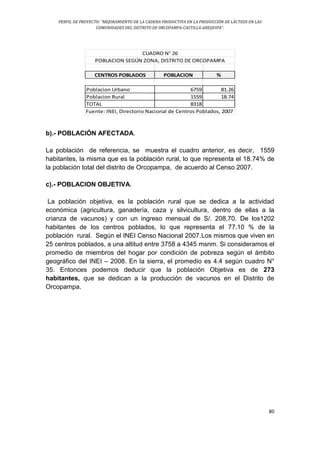 PERFIL DE PROYECTO: “MEJORAMIENTO DE LA CADENA PRODUCTIVA EN LA PRODUCCIÓN DE LÁCTEOS EN LAS
COMUNIDADES DEL DISTRITO DE ORCOPAMPA-CASTILLA-AREQUIPA”.
80
CENTROS POBLADOS POBLACION %
Poblacion Urbano 6759 81.26
Poblacion Rural 1559 18.74
TOTAL 8318
CUADRO N° 26
POBLACION SEGÚN ZONA, DISTRITO DE ORCOPAMPA
Fuente: INEI, Directorio Nacional de Centros Poblados, 2007
b).- POBLACIÓN AFECTADA.
La población de referencia, se muestra el cuadro anterior, es decir, 1559
habitantes, la misma que es la población rural, lo que representa el 18.74% de
la población total del distrito de Orcopampa, de acuerdo al Censo 2007.
c).- POBLACION OBJETIVA.
La población objetiva, es la población rural que se dedica a la actividad
económica (agricultura, ganadería, caza y silvicultura, dentro de ellas a la
crianza de vacunos) y con un ingreso mensual de S/. 208,70. De los1202
habitantes de los centros poblados, lo que representa el 77.10 % de la
población rural. Según el INEI Censo Nacional 2007.Los mismos que viven en
25 centros poblados, a una altitud entre 3758 a 4345 msnm. Si consideramos el
promedio de miembros del hogar por condición de pobreza según el ámbito
geográfico del INEI – 2008. En la sierra, el promedio es 4.4 según cuadro N°
35. Entonces podemos deducir que la población Objetiva es de 273
habitantes, que se dedican a la producción de vacunos en el Distrito de
Orcopampa.
 