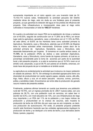 PERFIL DE PROYECTO: “MEJORAMIENTO DE LA CADENA PRODUCTIVA EN LA PRODUCCIÓN DE LÁCTEOS EN LAS
COMUNIDADES DEL DISTRITO DE ORCOPAMPA-CASTILLA-AREQUIPA”.
84
sumamente importante en el rubro agrario con una inversión total de S/.
15,153,115 nuevos soles, fortaleciendo la actividad pecuaria del Distrito
mediante obras de riego, esto sin duda es una fortaleza para el presente
proyecto, ya que garantiza la dotación del agua en los predios de influencia del
proyecto. Esta infraestructura a incorporación área para el riego entre
cultivadas e incorporadas un total de 1062.37 hectáreas
En cuanto a la actividad con mayor PEA es la explotación de minas y canteras
con el 40.03%, seguido de construcción con el 11.26% de la PEA y en tercer
lugar está la agricultura, ganadería, caza y silvicultura con el 11.15% de PEA,
de este último, el 8.63% de los Hombres tiene como actividad primaria la
Agricultura, Ganadería, caza y Silvicultura, además que el 20.58% de Mujeres
tiene la misma actividad antes mencionada. Entonces quiere decir de la
actividad primaria de Agricultura, Ganadería, caza y Silvicultura, esta
desarrolla básicamente por mujeres. Si tomamos en cuenta ambos sexos, el
11.15% de la población (PEA) se dedica a esta actividad (Agricultura,
Ganadería, caza y Silvicultura), como fuente de ingreso primario, el cual es un
porcentaje considerable para la toma de acciones por parte de la autoridad
local y del presente proyecto, si a esto le sumamos que el 18.74% viven en el
ámbito rural, aduanado, a que el 36.7% son pobres en el Distrito, entonces, sin
duda hace del proyecto de por si rentable en el ámbito social.
La agricultura es evidentemente la actividad que involucra a la mayor población
en estado de pobreza 36.7%. Sin embargo la actividad agropecuaria tiene una
diversidad de productividad (en sector agrario papas, cebada, avena, alfa alfa,
trigo, haba, olluco y oca; en el sector pecuario vacunos, ovinos, porcinos,
pollos y camélidos mate). Encontramos así entre ellas la producción de ganado
vacuno materia del presente análisis.
Finalmente, podemos afirmar tomando en cuenta que tenemos una población
rural del 18.74%, con un ingreso promedio de S/. 208.7 nuevos soles, con una
pobreza de 36,7%, con una población rural sin servicios, sin saber leer ni
escribir de 8.3% y sin nivel educativo de 13%, con una infraestructura de riego
muy importante y un PEA del 11% de la población y con bajos índices de
producción y productividad en la crianza de vacunos, esto muestra la
producción de leche de 4.89 litro día por vaca que es aún incipiente, es decir,
una producción de autoconsumo. Por ende, el presente proyecto pretende
revertir este fenómeno haciendo que las unidades agropecuarias dupliquen la
producción de leche y se dediquen a la venta de leche y sus derivados (leche
fresca, quesos, yogures)
 