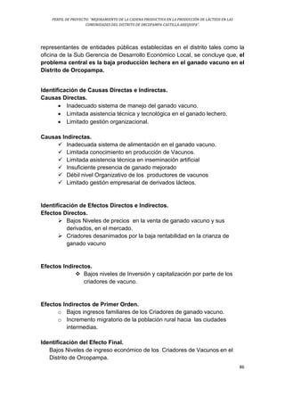 PERFIL DE PROYECTO: “MEJORAMIENTO DE LA CADENA PRODUCTIVA EN LA PRODUCCIÓN DE LÁCTEOS EN LAS
COMUNIDADES DEL DISTRITO DE ORCOPAMPA-CASTILLA-AREQUIPA”.
86
representantes de entidades públicas establecidas en el distrito tales como la
oficina de la Sub Gerencia de Desarrollo Económico Local, se concluye que, el
problema central es la baja producción lechera en el ganado vacuno en el
Distrito de Orcopampa.
Identificación de Causas Directas e Indirectas.
Causas Directas.
 Inadecuado sistema de manejo del ganado vacuno.
 Limitada asistencia técnica y tecnológica en el ganado lechero.
 Limitado gestión organizacional.
Causas Indirectas.
 Inadecuada sistema de alimentación en el ganado vacuno.
 Limitada conocimiento en producción de Vacunos.
 Limitada asistencia técnica en inseminación artificial
 Insuficiente presencia de ganado mejorado
 Débil nivel Organizativo de los productores de vacunos
 Limitado gestión empresarial de derivados lácteos.
Identificación de Efectos Directos e Indirectos.
Efectos Directos.
 Bajos Niveles de precios en la venta de ganado vacuno y sus
derivados, en el mercado.
 Criadores desanimados por la baja rentabilidad en la crianza de
ganado vacuno
Efectos Indirectos.
 Bajos niveles de Inversión y capitalización por parte de los
criadores de vacuno.
Efectos Indirectos de Primer Orden.
o Bajos ingresos familiares de los Criadores de ganado vacuno.
o Incremento migratorio de la población rural hacia las ciudades
intermedias.
Identificación del Efecto Final.
Bajos Niveles de ingreso económico de los Criadores de Vacunos en el
Distrito de Orcopampa.
 