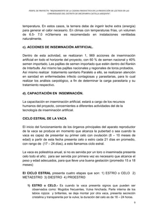 PERFIL DE PROYECTO: “MEJORAMIENTO DE LA CADENA PRODUCTIVA EN LA PRODUCCIÓN DE LÁCTEOS EN LAS
COMUNIDADES DEL DISTRITO DE ORCOPAMPA-CASTILLA-AREQUIPA”.
9
temperatura. En estos casos, la ternera debe de ingerir leche extra (energía)
para generar el calor necesario. En climas con temperaturas frías, un volumen
de 6.5- 7.0 m3/ternera es recomendado en instalaciones ventiladas
naturalmente.
c). ACCIONES DE INSEMINACIÓN ARTIFICIAL.
Dentro de esta actividad, se realizaran 1, 969 acciones de inseminación
artificial en todo el horizonte del proyecto, con 60 % de semen nacional y 40%
semen importado. Las pajillas de semen importado que estén dentro del Rankin
de Interbulls .Así mismo las pajillas nacionales y regionales de toros probados.
Así mismo realizar tratamiento sanitario Paralelo a ello, se realizaran atención
en sanidad en enfermedades infecto contagiosas y parasitarias, para lo cual
realizar los análisis carpológico, a fin de determinar la carga parasitaria y su
tratamiento respectivo.
d). CAPACITACIÓN EN INSEMINACIÓN.
La capacitación en inseminación artificial, estará a cargo de los recursos
humanos del proyecto, concernientes a diferentes actividades del de la
tecnología de inseminación artificial.
CICLO ESTRAL DE LA VACA
El inicio del funcionamiento de los órganos principales del aparato reproductor
de la vaca se produce en momento que alcanza la pubertad o sea cuando la
vaca es capaz de presentar su primer celo con ovulación (8 – 10 meses de
edad) a partir de esta fecha presenta celo o estro cada 21 días en promedio,
con rango de (17 – 24 días), a esto llamamos ciclo estral.
La vaca es poliestrica anual, si no es servida por un toro o inseminada presenta
celo todo el año; para ser servida por primera vez es necesario que alcance el
peso y edad adecuados, para que lleve una buena gestación (promedio 15 a 18
meses)
El CICLO ESTRAL presenta cuatro etapas que son: 1) ESTRO o CELO 2)
METAESTRO 3) DIESTRO 4) PROESTRO
1) ESTRO o CELO.- Es cuando la vaca presenta signos que pueden ser
observados como: Mugidos frecuentes, Vulva hinchada, Parte interna de los
labios rojizos y brillantes, se deja montar por otra vaca, presenta secreción
cristalina y transparente por la vulva; la duración del celo es de 18 – 24 horas.
 