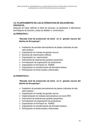 PERFIL DE PROYECTO: “MEJORAMIENTO DE LA CADENA PRODUCTIVA EN LA PRODUCCIÓN DE LÁCTEOS EN LAS
COMUNIDADES DEL DISTRITO DE ORCOPAMPA-CASTILLA-AREQUIPA”.
91
3.4. PLANTEAMIENTO DE LAS ALTERNATIVAS DE SOLUCIÓN DEL
PROYECTO.
Después de haber definido el árbol de acciones, se plantearon 2 alternativas
tecnológicas de solución y estas se detallan a continuación:
ALTERNATIVA I:
“Elevada nivel de producción de leche en el ganado vacuno del
distrito de Orcopampa”.
 Instalación de parcelas demostrativas de pastos cultivados de alto
valor proteico.
 Capacitación en manejo de ganado vacuno.
 Acciones de inseminación artificial.
 Capacitación en inseminación.
 Intercambio de experiencias guiadas (pasantías).
 Formalización de organización de productores.
 Capacitación en formación en PyMES.
 Capacitación en transformación de derivados lácteos.
 Participación en ferias locales y Nacionales.
ALTERNATIVA II.
“Elevada nivel de producción de leche en el ganado vacuno del
distrito de Orcopampa”.
 Instalación de parcelas demostrativas de pastos cultivados de alto
valor proteico.
 Capacitación en manejo de ganado vacuno.
 Implementación de módulos demostrativos con toros PDP.
 Intercambio de experiencias guiadas (pasantías).
 Formalización de organización de productores.
 Capacitación en formación en PyMES.
 Capacitación en transformación de derivados lácteos.
 Participación en ferias locales y Nacionales
 