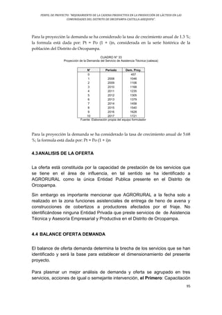 PERFIL DE PROYECTO: “MEJORAMIENTO DE LA CADENA PRODUCTIVA EN LA PRODUCCIÓN DE LÁCTEOS EN LAS
COMUNIDADES DEL DISTRITO DE ORCOPAMPA-CASTILLA-AREQUIPA”.
95
Para la proyección la demanda se ha considerado la tasa de crecimiento anual de 1.3 %;
la formula está dada por: Pt = Po (1 + i)n, considerada en la serie histórica de la
población del Distrito de Orcopampa.
CUADRO N° 33
Proyección de la Demanda del Servicio de Asistencia Técnica (cabeza)
N' Periodo Dem. Proy.
0 457
1 2008 1046
2 2009 1106
3 2010 1168
4 2011 1235
5 2012 1305
6 2013 1379
7 2014 1458
8 2015 1540
9 2016 1628
10 2017 1721
Fuente: Elaboración propia del equipo formulador
Para la proyección la demanda se ha considerado la tasa de crecimiento anual de 5.68
%; la formula está dada por: Pt = Po (1 + i)n
4.3ANALISIS DE LA OFERTA
La oferta está constituida por la capacidad de prestación de los servicios que
se tiene en el área de influencia, en tal sentido se ha identificado a
AGRORURAL como la única Entidad Publica presente en el Distrito de
Orcopampa.
Sin embargo es importante mencionar que AGRORURAL a la fecha solo a
realizado en la zona funciones asistenciales de entrega de heno de avena y
construcciones de cobertizos a productores afectados por el friaje. No
identificándose ninguna Entidad Privada que preste servicios de de Asistencia
Técnica y Asesoría Empresarial y Productiva en el Distrito de Orcopampa.
4.4 BALANCE OFERTA DEMANDA
El balance de oferta demanda determina la brecha de los servicios que se han
identificado y será la base para establecer el dimensionamiento del presente
proyecto.
Para plasmar un mejor análisis de demanda y oferta se agrupado en tres
servicios, acciones de igual o semejante intervención, el Primero: Capacitación
 