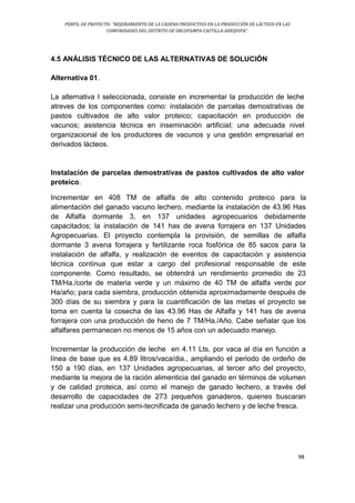PERFIL DE PROYECTO: “MEJORAMIENTO DE LA CADENA PRODUCTIVA EN LA PRODUCCIÓN DE LÁCTEOS EN LAS
COMUNIDADES DEL DISTRITO DE ORCOPAMPA-CASTILLA-AREQUIPA”.
98
4.5 ANÁLISIS TÉCNICO DE LAS ALTERNATIVAS DE SOLUCIÓN
Alternativa 01.
La alternativa I seleccionada, consiste en incrementar la producción de leche
atreves de los componentes como: instalación de parcelas demostrativas de
pastos cultivados de alto valor proteico; capacitación en producción de
vacunos; asistencia técnica en inseminación artificial; una adecuada nivel
organizacional de los productores de vacunos y una gestión empresarial en
derivados lácteos.
Instalación de parcelas demostrativas de pastos cultivados de alto valor
proteico.
Incrementar en 408 TM de alfalfa de alto contenido proteico para la
alimentación del ganado vacuno lechero, mediante la instalación de 43.96 Has
de Alfalfa dormante 3, en 137 unidades agropecuarios debidamente
capacitados; la instalación de 141 has de avena forrajera en 137 Unidades
Agropecuarias. El proyecto contempla la provisión, de semillas de alfalfa
dormante 3 avena forrajera y fertilizante roca fosfórica de 85 sacos para la
instalación de alfalfa, y realización de eventos de capacitación y asistencia
técnica continua que estar a cargo del profesional responsable de este
componente. Como resultado, se obtendrá un rendimiento promedio de 23
TM/Ha./corte de materia verde y un máximo de 40 TM de alfalfa verde por
Ha/año; para cada siembra, producción obtenida aproximadamente después de
300 días de su siembra y para la cuantificación de las metas el proyecto se
toma en cuenta la cosecha de las 43.96 Has de Alfalfa y 141 has de avena
forrajera con una producción de heno de 7 TM/Ha./Año. Cabe señalar que los
alfalfares permanecen no menos de 15 años con un adecuado manejo.
Incrementar la producción de leche en 4.11 Lts. por vaca al día en función a
línea de base que es 4.89 litros/vaca/dia., ampliando el periodo de ordeño de
150 a 190 días, en 137 Unidades agropecuarias, al tercer año del proyecto,
mediante la mejora de la ración alimenticia del ganado en términos de volumen
y de calidad proteica, así como el manejo de ganado lechero, a través del
desarrollo de capacidades de 273 pequeños ganaderos, quienes buscaran
realizar una producción semi-tecnificada de ganado lechero y de leche fresca.
 