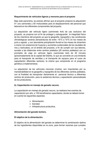 PERFIL DE PROYECTO: “MEJORAMIENTO DE LA CADENA PRODUCTIVA EN LA PRODUCCIÓN DE LÁCTEOS EN LAS
COMUNIDADES DEL DISTRITO DE ORCOPAMPA-CASTILLA-AREQUIPA”.
99
Requerimiento de vehículos ligeros y menores para el proyecto
Bajo este panorama, es preciso afirmar que el proyecto propone la adquisición
01 una camioneta y 05 motocicletas para el desplazamiento del personal que
laborará en los diferentes componentes del proyecto.
La adquisición del vehículo ligero (camioneta 4x4) de uso exclusivo del
proyecto, se propone con el fin de proteger y salvaguardar la integridad física
de los miembros del proyecto ya que la geografía, topografía y las condiciones
climatológicas severas (temperaturas de entre -15°C a 10°C en los meses de
junio a agosto y con abundante precipitación fluvial en los meses de diciembre
a marzo con presencia de huaycos y aumentos sustanciales de los caudales de
ríos y riachuelos), en el ámbito del proyecto, a fin de cumplir con sus labores,
aunado a las distancias entre centros poblados (25 centros poblados) con un
promedio de viaje en vehículo ligero (camioneta 4x4) de 30 minutos
aproximadamente de la capital del Distrito, lo que se convierte en una limitante
para el transporte de semillas y el transporte de equipos para el curso de
capacitación diferentes sectores, la misma que comprende en el programa
genético a implementarse.
La adquisición de los vehículos menores (motos), son importantes por su
maniobrabilidad en la geografía y topografía de los diferentes centros poblados,
con el finalidad de transportar diariamente al personal técnico a diferentes
centros de producción, para la asistencia técnica y capacitación personalizada
de los productores.
b). Capacitación en manejo de ganado vacuno.
La capacitación en manejo de ganado vacuno, se realizara tres eventos de
capacitación por año, a 130 beneficiarios capacitados; donde se deberá tomar
en cuenta los siguientes aspectos:
 Alimentación.
 Sanidad.
 Infraestructura productiva.
Alimentación del ganado lechero.
El objetivo de la alimentación.
El objetivo de la alimentación del ganado es determinar la combinación óptima
de los ingredientes disponibles en la zona, para formar raciones que cumplan
 