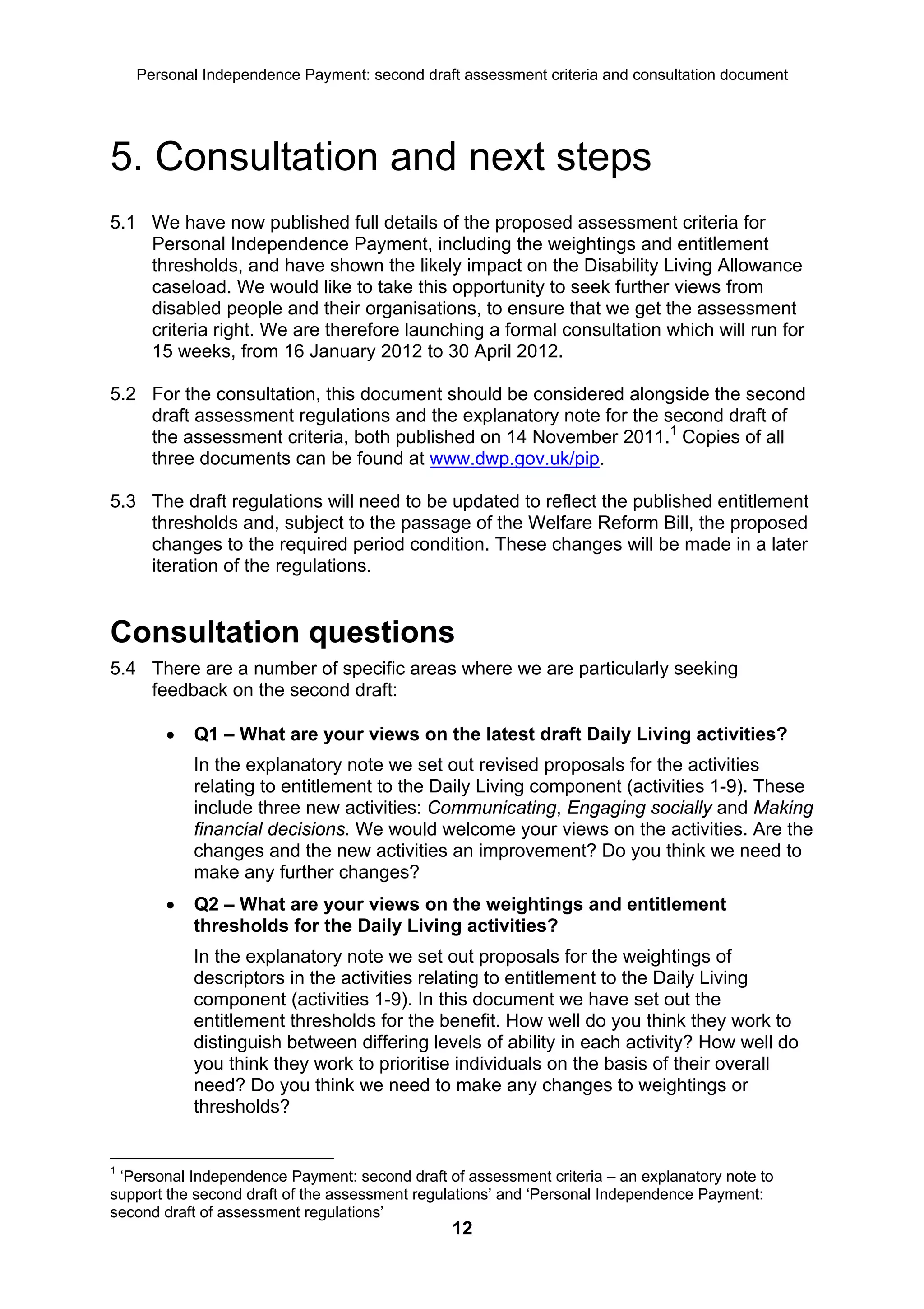 Personal Independence Payment: second draft assessment criteria and consultation document




5. Consultation and next steps
5.1 We have now published full details of the proposed assessment criteria for
    Personal Independence Payment, including the weightings and entitlement
    thresholds, and have shown the likely impact on the Disability Living Allowance
    caseload. We would like to take this opportunity to seek further views from
    disabled people and their organisations, to ensure that we get the assessment
    criteria right. We are therefore launching a formal consultation which will run for
    15 weeks, from 16 January 2012 to 30 April 2012.

5.2 For the consultation, this document should be considered alongside the second
    draft assessment regulations and the explanatory note for the second draft of
    the assessment criteria, both published on 14 November 2011.1 Copies of all
    three documents can be found at www.dwp.gov.uk/pip.

5.3 The draft regulations will need to be updated to reflect the published entitlement
    thresholds and, subject to the passage of the Welfare Reform Bill, the proposed
    changes to the required period condition. These changes will be made in a later
    iteration of the regulations.


Consultation questions
5.4 There are a number of specific areas where we are particularly seeking
    feedback on the second draft:

           Q1 – What are your views on the latest draft Daily Living activities?
            In the explanatory note we set out revised proposals for the activities
            relating to entitlement to the Daily Living component (activities 1-9). These
            include three new activities: Communicating, Engaging socially and Making
            financial decisions. We would welcome your views on the activities. Are the
            changes and the new activities an improvement? Do you think we need to
            make any further changes?
           Q2 – What are your views on the weightings and entitlement
            thresholds for the Daily Living activities?
            In the explanatory note we set out proposals for the weightings of
            descriptors in the activities relating to entitlement to the Daily Living
            component (activities 1-9). In this document we have set out the
            entitlement thresholds for the benefit. How well do you think they work to
            distinguish between differing levels of ability in each activity? How well do
            you think they work to prioritise individuals on the basis of their overall
            need? Do you think we need to make any changes to weightings or
            thresholds?


1
 ‘Personal Independence Payment: second draft of assessment criteria – an explanatory note to
support the second draft of the assessment regulations’ and ‘Personal Independence Payment:
second draft of assessment regulations’
                                               12
 