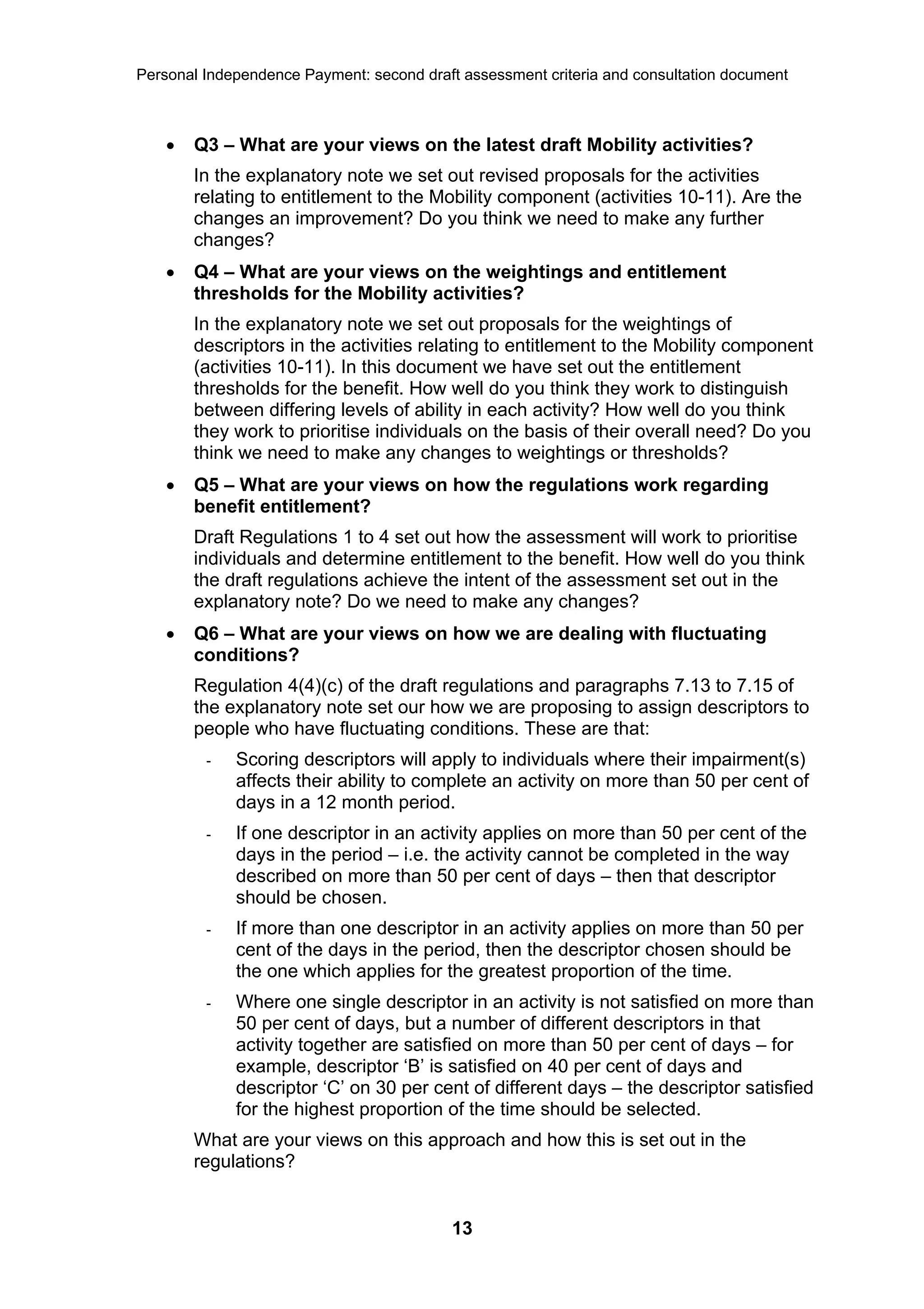 Personal Independence Payment: second draft assessment criteria and consultation document



       Q3 – What are your views on the latest draft Mobility activities?
        In the explanatory note we set out revised proposals for the activities
        relating to entitlement to the Mobility component (activities 10-11). Are the
        changes an improvement? Do you think we need to make any further
        changes?
       Q4 – What are your views on the weightings and entitlement
        thresholds for the Mobility activities?
        In the explanatory note we set out proposals for the weightings of
        descriptors in the activities relating to entitlement to the Mobility component
        (activities 10-11). In this document we have set out the entitlement
        thresholds for the benefit. How well do you think they work to distinguish
        between differing levels of ability in each activity? How well do you think
        they work to prioritise individuals on the basis of their overall need? Do you
        think we need to make any changes to weightings or thresholds?
       Q5 – What are your views on how the regulations work regarding
        benefit entitlement?
        Draft Regulations 1 to 4 set out how the assessment will work to prioritise
        individuals and determine entitlement to the benefit. How well do you think
        the draft regulations achieve the intent of the assessment set out in the
        explanatory note? Do we need to make any changes?
       Q6 – What are your views on how we are dealing with fluctuating
        conditions?
        Regulation 4(4)(c) of the draft regulations and paragraphs 7.13 to 7.15 of
        the explanatory note set our how we are proposing to assign descriptors to
        people who have fluctuating conditions. These are that:
         -   Scoring descriptors will apply to individuals where their impairment(s)
             affects their ability to complete an activity on more than 50 per cent of
             days in a 12 month period.
         -   If one descriptor in an activity applies on more than 50 per cent of the
             days in the period – i.e. the activity cannot be completed in the way
             described on more than 50 per cent of days – then that descriptor
             should be chosen.
         -   If more than one descriptor in an activity applies on more than 50 per
             cent of the days in the period, then the descriptor chosen should be
             the one which applies for the greatest proportion of the time.
         -   Where one single descriptor in an activity is not satisfied on more than
             50 per cent of days, but a number of different descriptors in that
             activity together are satisfied on more than 50 per cent of days – for
             example, descriptor ‘B’ is satisfied on 40 per cent of days and
             descriptor ‘C’ on 30 per cent of different days – the descriptor satisfied
             for the highest proportion of the time should be selected.
        What are your views on this approach and how this is set out in the
        regulations?


                                           13
 
