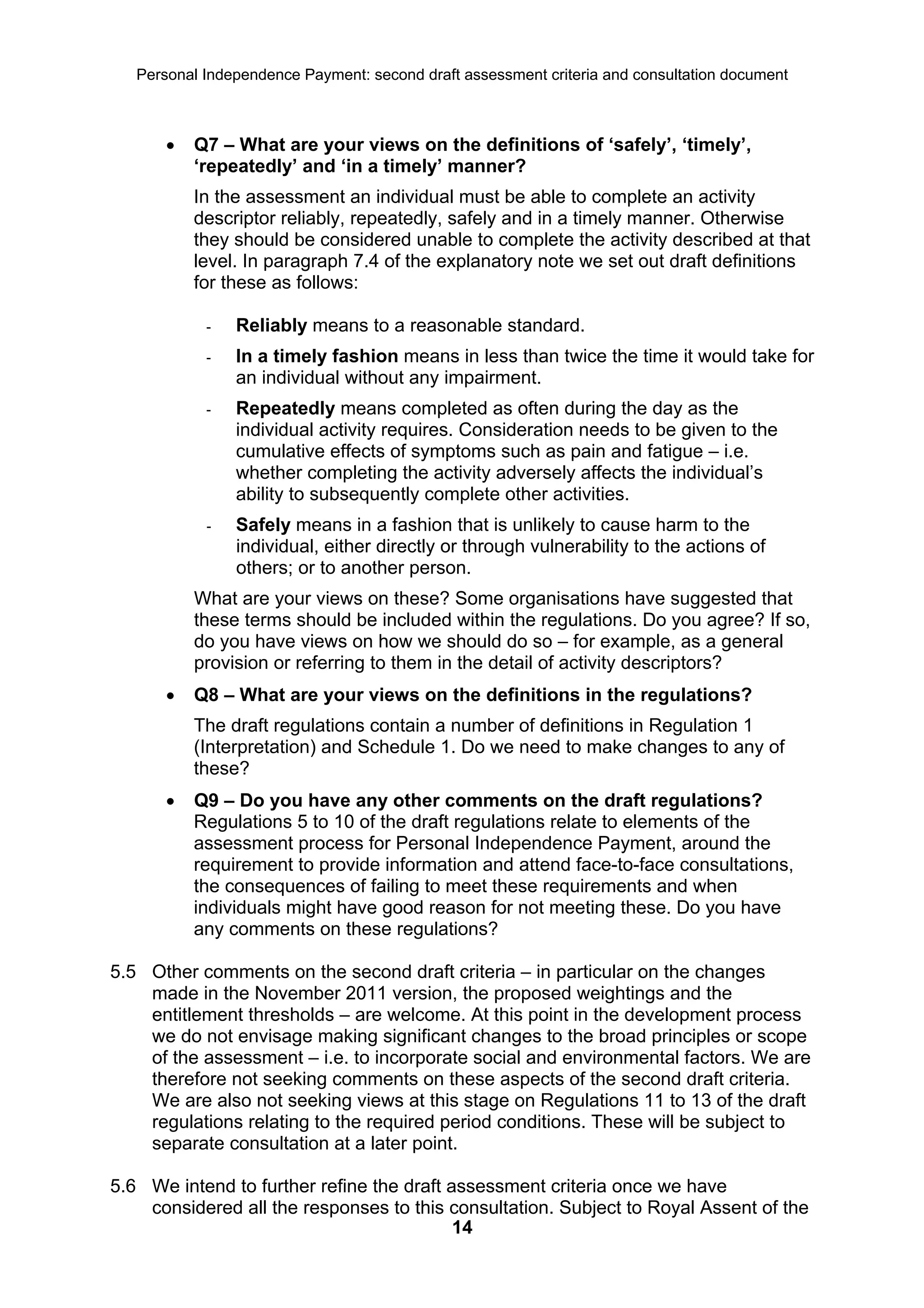 Personal Independence Payment: second draft assessment criteria and consultation document



          Q7 – What are your views on the definitions of ‘safely’, ‘timely’,
           ‘repeatedly’ and ‘in a timely’ manner?
           In the assessment an individual must be able to complete an activity
           descriptor reliably, repeatedly, safely and in a timely manner. Otherwise
           they should be considered unable to complete the activity described at that
           level. In paragraph 7.4 of the explanatory note we set out draft definitions
           for these as follows:

            -   Reliably means to a reasonable standard.
            -   In a timely fashion means in less than twice the time it would take for
                an individual without any impairment.
            -   Repeatedly means completed as often during the day as the
                individual activity requires. Consideration needs to be given to the
                cumulative effects of symptoms such as pain and fatigue – i.e.
                whether completing the activity adversely affects the individual’s
                ability to subsequently complete other activities.
            -   Safely means in a fashion that is unlikely to cause harm to the
                individual, either directly or through vulnerability to the actions of
                others; or to another person.
           What are your views on these? Some organisations have suggested that
           these terms should be included within the regulations. Do you agree? If so,
           do you have views on how we should do so – for example, as a general
           provision or referring to them in the detail of activity descriptors?
          Q8 – What are your views on the definitions in the regulations?
           The draft regulations contain a number of definitions in Regulation 1
           (Interpretation) and Schedule 1. Do we need to make changes to any of
           these?
          Q9 – Do you have any other comments on the draft regulations?
           Regulations 5 to 10 of the draft regulations relate to elements of the
           assessment process for Personal Independence Payment, around the
           requirement to provide information and attend face-to-face consultations,
           the consequences of failing to meet these requirements and when
           individuals might have good reason for not meeting these. Do you have
           any comments on these regulations?

5.5 Other comments on the second draft criteria – in particular on the changes
    made in the November 2011 version, the proposed weightings and the
    entitlement thresholds – are welcome. At this point in the development process
    we do not envisage making significant changes to the broad principles or scope
    of the assessment – i.e. to incorporate social and environmental factors. We are
    therefore not seeking comments on these aspects of the second draft criteria.
    We are also not seeking views at this stage on Regulations 11 to 13 of the draft
    regulations relating to the required period conditions. These will be subject to
    separate consultation at a later point.

5.6 We intend to further refine the draft assessment criteria once we have
    considered all the responses to this consultation. Subject to Royal Assent of the
                                           14
 