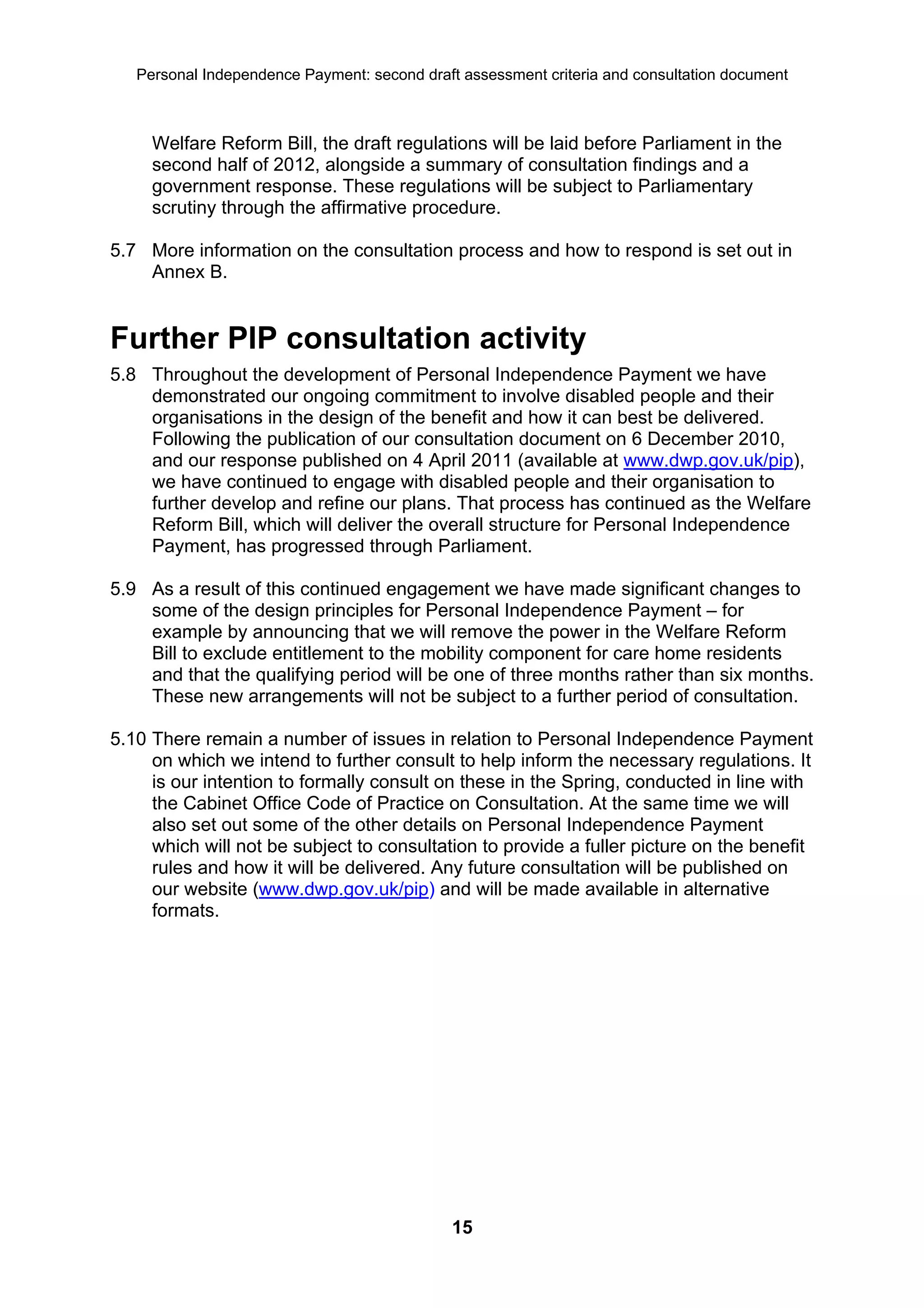 Personal Independence Payment: second draft assessment criteria and consultation document



     Welfare Reform Bill, the draft regulations will be laid before Parliament in the
     second half of 2012, alongside a summary of consultation findings and a
     government response. These regulations will be subject to Parliamentary
     scrutiny through the affirmative procedure.

5.7 More information on the consultation process and how to respond is set out in
    Annex B.


Further PIP consultation activity
5.8 Throughout the development of Personal Independence Payment we have
    demonstrated our ongoing commitment to involve disabled people and their
    organisations in the design of the benefit and how it can best be delivered.
    Following the publication of our consultation document on 6 December 2010,
    and our response published on 4 April 2011 (available at www.dwp.gov.uk/pip),
    we have continued to engage with disabled people and their organisation to
    further develop and refine our plans. That process has continued as the Welfare
    Reform Bill, which will deliver the overall structure for Personal Independence
    Payment, has progressed through Parliament.

5.9 As a result of this continued engagement we have made significant changes to
    some of the design principles for Personal Independence Payment – for
    example by announcing that we will remove the power in the Welfare Reform
    Bill to exclude entitlement to the mobility component for care home residents
    and that the qualifying period will be one of three months rather than six months.
    These new arrangements will not be subject to a further period of consultation.

5.10 There remain a number of issues in relation to Personal Independence Payment
     on which we intend to further consult to help inform the necessary regulations. It
     is our intention to formally consult on these in the Spring, conducted in line with
     the Cabinet Office Code of Practice on Consultation. At the same time we will
     also set out some of the other details on Personal Independence Payment
     which will not be subject to consultation to provide a fuller picture on the benefit
     rules and how it will be delivered. Any future consultation will be published on
     our website (www.dwp.gov.uk/pip) and will be made available in alternative
     formats.




                                              15
 