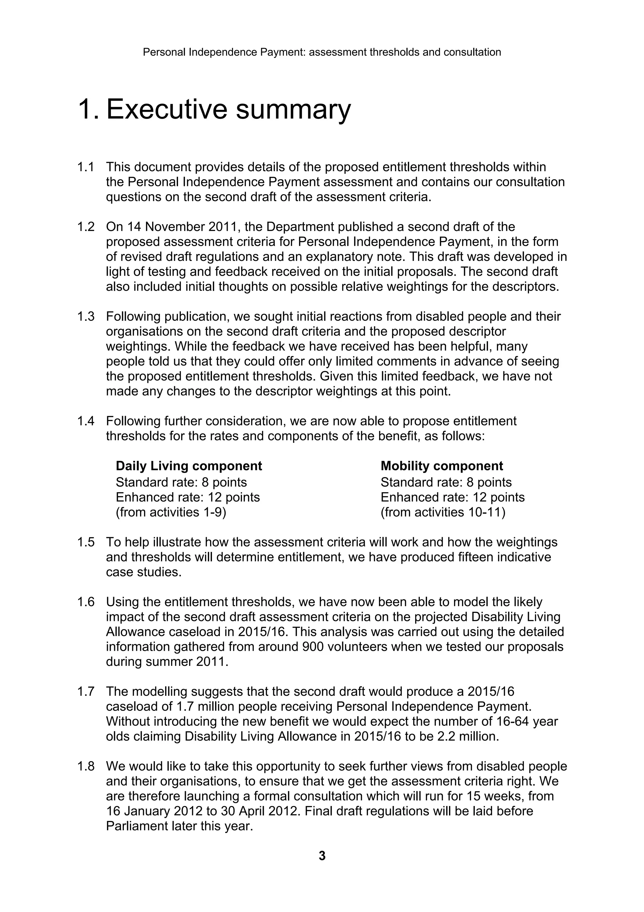 Personal Independence Payment: assessment thresholds and consultation




1. Executive summary
1.1 This document provides details of the proposed entitlement thresholds within
    the Personal Independence Payment assessment and contains our consultation
    questions on the second draft of the assessment criteria.

1.2 On 14 November 2011, the Department published a second draft of the
    proposed assessment criteria for Personal Independence Payment, in the form
    of revised draft regulations and an explanatory note. This draft was developed in
    light of testing and feedback received on the initial proposals. The second draft
    also included initial thoughts on possible relative weightings for the descriptors.

1.3 Following publication, we sought initial reactions from disabled people and their
    organisations on the second draft criteria and the proposed descriptor
    weightings. While the feedback we have received has been helpful, many
    people told us that they could offer only limited comments in advance of seeing
    the proposed entitlement thresholds. Given this limited feedback, we have not
    made any changes to the descriptor weightings at this point.

1.4 Following further consideration, we are now able to propose entitlement
    thresholds for the rates and components of the benefit, as follows:

      Daily Living component                            Mobility component
      Standard rate: 8 points                           Standard rate: 8 points
      Enhanced rate: 12 points                          Enhanced rate: 12 points
      (from activities 1-9)                             (from activities 10-11)

1.5 To help illustrate how the assessment criteria will work and how the weightings
    and thresholds will determine entitlement, we have produced fifteen indicative
    case studies.

1.6 Using the entitlement thresholds, we have now been able to model the likely
    impact of the second draft assessment criteria on the projected Disability Living
    Allowance caseload in 2015/16. This analysis was carried out using the detailed
    information gathered from around 900 volunteers when we tested our proposals
    during summer 2011.

1.7 The modelling suggests that the second draft would produce a 2015/16
    caseload of 1.7 million people receiving Personal Independence Payment.
    Without introducing the new benefit we would expect the number of 16-64 year
    olds claiming Disability Living Allowance in 2015/16 to be 2.2 million.

1.8 We would like to take this opportunity to seek further views from disabled people
    and their organisations, to ensure that we get the assessment criteria right. We
    are therefore launching a formal consultation which will run for 15 weeks, from
    16 January 2012 to 30 April 2012. Final draft regulations will be laid before
    Parliament later this year.

                                            3
 