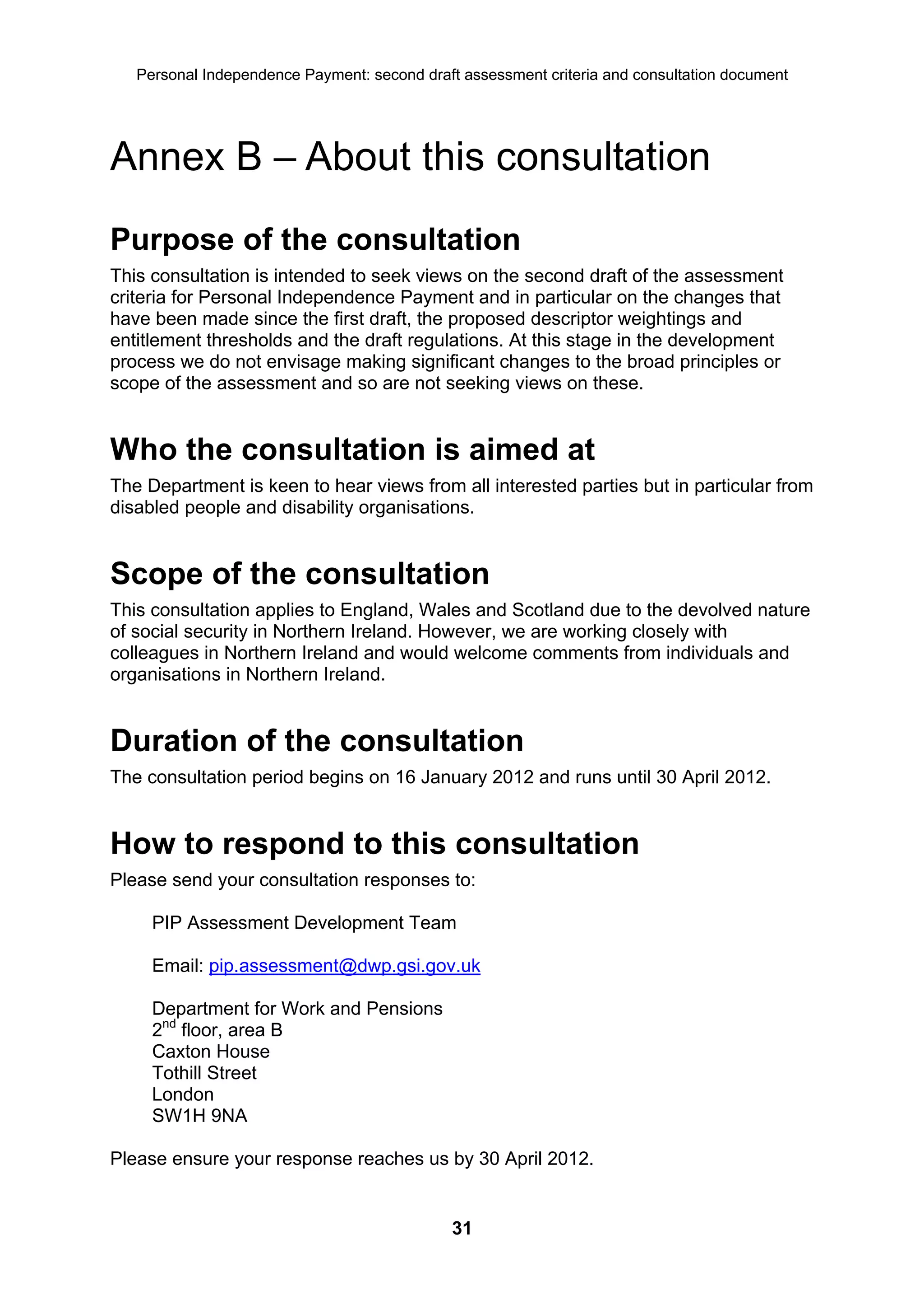 Personal Independence Payment: second draft assessment criteria and consultation document




Annex B – About this consultation
Purpose of the consultation
This consultation is intended to seek views on the second draft of the assessment
criteria for Personal Independence Payment and in particular on the changes that
have been made since the first draft, the proposed descriptor weightings and
entitlement thresholds and the draft regulations. At this stage in the development
process we do not envisage making significant changes to the broad principles or
scope of the assessment and so are not seeking views on these.


Who the consultation is aimed at
The Department is keen to hear views from all interested parties but in particular from
disabled people and disability organisations.


Scope of the consultation
This consultation applies to England, Wales and Scotland due to the devolved nature
of social security in Northern Ireland. However, we are working closely with
colleagues in Northern Ireland and would welcome comments from individuals and
organisations in Northern Ireland.


Duration of the consultation
The consultation period begins on 16 January 2012 and runs until 30 April 2012.


How to respond to this consultation
Please send your consultation responses to:

     PIP Assessment Development Team

     Email: pip.assessment@dwp.gsi.gov.uk

     Department for Work and Pensions
     2nd floor, area B
     Caxton House
     Tothill Street
     London
     SW1H 9NA

Please ensure your response reaches us by 30 April 2012.


                                              31
 