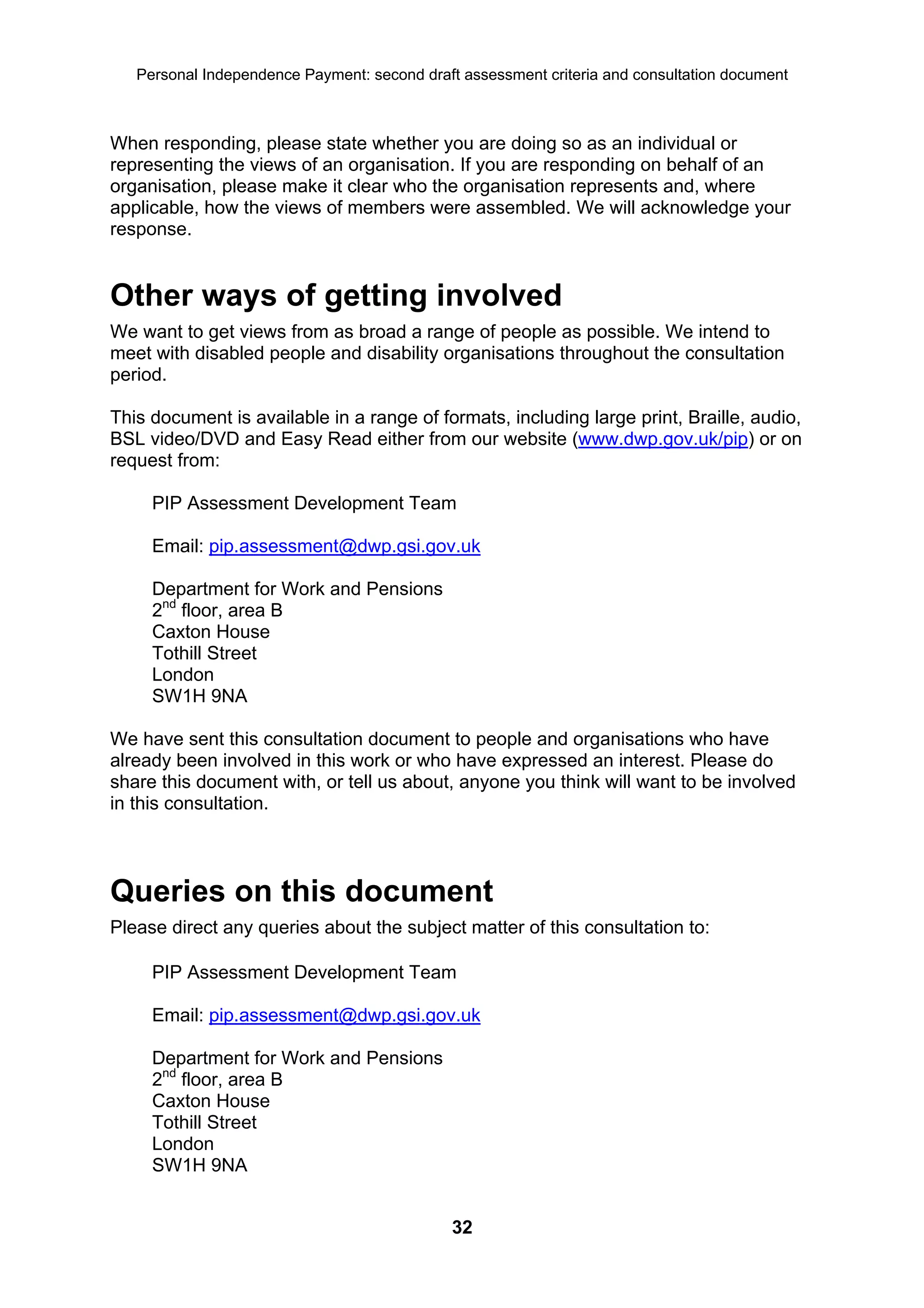Personal Independence Payment: second draft assessment criteria and consultation document



When responding, please state whether you are doing so as an individual or
representing the views of an organisation. If you are responding on behalf of an
organisation, please make it clear who the organisation represents and, where
applicable, how the views of members were assembled. We will acknowledge your
response.


Other ways of getting involved
We want to get views from as broad a range of people as possible. We intend to
meet with disabled people and disability organisations throughout the consultation
period.

This document is available in a range of formats, including large print, Braille, audio,
BSL video/DVD and Easy Read either from our website (www.dwp.gov.uk/pip) or on
request from:

     PIP Assessment Development Team

     Email: pip.assessment@dwp.gsi.gov.uk

     Department for Work and Pensions
     2nd floor, area B
     Caxton House
     Tothill Street
     London
     SW1H 9NA

We have sent this consultation document to people and organisations who have
already been involved in this work or who have expressed an interest. Please do
share this document with, or tell us about, anyone you think will want to be involved
in this consultation.



Queries on this document
Please direct any queries about the subject matter of this consultation to:

     PIP Assessment Development Team

     Email: pip.assessment@dwp.gsi.gov.uk

     Department for Work and Pensions
     2nd floor, area B
     Caxton House
     Tothill Street
     London
     SW1H 9NA


                                              32
 