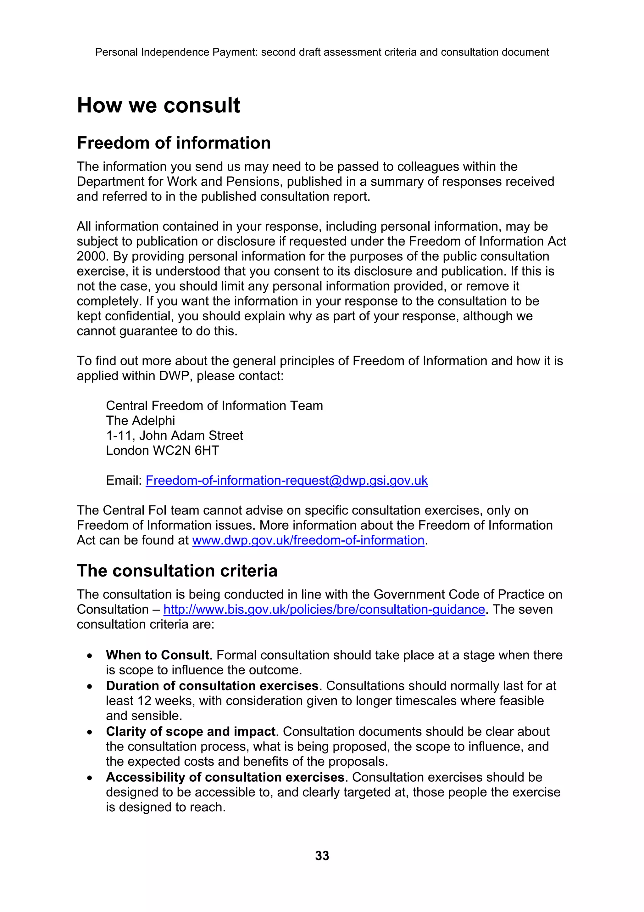 Personal Independence Payment: second draft assessment criteria and consultation document




How we consult
Freedom of information
The information you send us may need to be passed to colleagues within the
Department for Work and Pensions, published in a summary of responses received
and referred to in the published consultation report.

All information contained in your response, including personal information, may be
subject to publication or disclosure if requested under the Freedom of Information Act
2000. By providing personal information for the purposes of the public consultation
exercise, it is understood that you consent to its disclosure and publication. If this is
not the case, you should limit any personal information provided, or remove it
completely. If you want the information in your response to the consultation to be
kept confidential, you should explain why as part of your response, although we
cannot guarantee to do this.

To find out more about the general principles of Freedom of Information and how it is
applied within DWP, please contact:

       Central Freedom of Information Team
       The Adelphi
       1-11, John Adam Street
       London WC2N 6HT

       Email: Freedom-of-information-request@dwp.gsi.gov.uk

The Central FoI team cannot advise on specific consultation exercises, only on
Freedom of Information issues. More information about the Freedom of Information
Act can be found at www.dwp.gov.uk/freedom-of-information.

The consultation criteria
The consultation is being conducted in line with the Government Code of Practice on
Consultation – http://www.bis.gov.uk/policies/bre/consultation-guidance. The seven
consultation criteria are:

      When to Consult. Formal consultation should take place at a stage when there
       is scope to influence the outcome.
      Duration of consultation exercises. Consultations should normally last for at
       least 12 weeks, with consideration given to longer timescales where feasible
       and sensible.
      Clarity of scope and impact. Consultation documents should be clear about
       the consultation process, what is being proposed, the scope to influence, and
       the expected costs and benefits of the proposals.
      Accessibility of consultation exercises. Consultation exercises should be
       designed to be accessible to, and clearly targeted at, those people the exercise
       is designed to reach.


                                                33
 